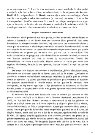 es un autentico reto. C. J. me lo hizo interesante y, como resultado de ello, acabé
trabajando más duro.» Love obtuvo un sobresaliente en la asignatura de Skender.
David Moltz, antiguo alumno de Skender que trabaja actualmente en Google, afirma
que Skender «ayuda a todos los estudiantes (y personas) que conoce de todas las
formas posibles. Sacrifica centenares de horas de su vida personal para tener algún
tipo de impacto en la vida de sus alumnos y enseñarles lo máximo posible. Se
excede para que todo el mundo con quien se relaciona se sienta especial».
Dilapidar un buen dinero en mal talento
Los donantes, al ver potencial por todas partes, acaban invirtiendo mucho tiempo en
animar y desarrollar a los demás para que alcancen dicho potencial. Pero estas
inversiones no siempre resultan rentables; hay candidatos que carecen de talento y
otros que no mantienen el nivel de pasión o tesón necesario. Skender escribió en una
ocasión más de un centenar de cartas de recomendación para una alumna que quería
matricularse en un grado que no tenía nada que ver con la contabilidad. Fue
rechazada en todos los programas y decidió realizar de nuevo la solicitud, de manera
que Skender escribió otra vez las cartas de recomendación. Cuando las
universidades volvieron a rechazarla, Skender reenvió las cartas por tercer año
seguido. Finalmente, después de tres apuestas, Skender la animó a seguir un camino
distinto.
De haber sido Skender más receptor o equilibrador, ¿habría claudicado antes,
ahorrando con ello tanto parte de su tiempo como del de la alumna? ¿Invierten en
exceso los donantes en individuos que poseen toneladas de pasión pero se quedan
cortos en aptitudes?, y ¿cómo gestionan sus prioridades para centrarse en aquellos
que parecen prometedores e invertir menos en los que no lo parecen? Para
averiguarlo, no hay mejor lugar que la liga profesional de baloncesto de Estados
Unidos, donde los drafts anuales de la NBA ponen a prueba a ojeadores de talentos
de nivel internacional.
El fallecido Stu Inman será recordado como el hombre que cometió los dos
peores errores en drafts de la historia de la National Basketball Association. En
1972, los Portland Trail Blazers tuvieron la oportunidad de ser los primeros en
elegir en el draft. Inman era su director deportivo y eligió al pívot LaRue Martin,
que acabó resultando un fichaje decepcionante, puesto que anotó solo cinco puntos y
cuatro rebotes por partido durante las cuatro temporadas que pasó en los Blazers. Al
elegir a Martin, Inman pasó por alto a dos de los mayores jugadores de la historia de
la NBA. El segundo elegido aquel año fue Bob McAdoo, que anotó más puntos en su
primera temporada que Martin en toda su carrera. McAdoo fue nombrado Rookie del
año y, dos años más tarde, fue designado jugador más valioso de la NBA. En su
carrera en la NBA, que se prolongó catorce años, McAdoo ganó dos veces el título
107
 