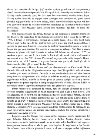 de máximo anotador de la liga, jugó en dos equipos ganadores del campeonato y
formó parte de cinco equipos All-Star. En aquel draft, Inman ignoró también a Julius
Erving —más conocido como Dr. J—, que fue seleccionado en duodécimo lugar.
Erving acabó liderando su equipo hasta conseguir tres campeonatos, ganó cuatro
premios al jugador más valioso del torneo, formó parte de dieciséis equipos All-Star
y se convirtió en uno de los cinco máximos anotadores de la historia del baloncesto
profesional. Tanto McAdoo como Erving son miembros del Hall of Fame del
baloncesto.
Una docena de años más tarde, después de ser ascendido a director general de
los Blazers, Stu Inman tuvo la oportunidad de redimirse. En el draft de la NBA de
1984, a Inman le correspondió escoger en segundo lugar. Eligió otro pívot, Sam
Bowie, que medía más de dos metros diez, pero tenía una constitución atlética y
gozaba de gran coordinación: era capaz de realizar lanzamientos, pases y robar el
balón, eso por no mencionar los tapones y la captura de rebotes. Pero Bowie nunca
alcanzó su pleno potencial. Cuando se retiró del baloncesto, el canal ESPN lo
nombró la peor elección de la historia de los drafts de los deportes profesionales
norteamericanos. En 2003, Sports Illustrated, cuya portada había ocupado Bowie
años antes, lo calificó como el segundo fracaso más grande de los drafts de la
historia de la NBA. ¿El primero? LaRue Martin.
Al seleccionar a Bowie, Inman pasó por alto un escolta de Carolina del Norte
llamado Michael Jordan. Eligiendo en tercer lugar, los Chicago Bulls seleccionaron
a Jordan, y el resto es historia. Después de ser nombrado Rookie del año, Jordan
conquistó seis campeonatos, diez títulos de máximo anotador y once galardones al
jugador más valioso, además de formar parte en catorce equipos All-Star y marcar
un promedio de puntos superior a cualquier jugador de la historia. El canal ESPN lo
reconoció como el deportista norteamericano más grande del siglo XX.
Inman reconoció el potencial de Jordan, pero los Blazers disponían ya de dos
escoltas potentes. Necesitaban un pívot, razón por la cual eligió a Sam Bowie. Con
esa elección, no sólo perdió la oportunidad de hacerse con Michael Jordan, sino que
también pasó por alto a futuros componentes del Hall of Fame como Charles Barkley
(quinto en el draft) y John Stockton (decimosexto en el draft). Fue una lástima que
Inman eligiera a Martin antes que a McAdoo y Erving, y a Bowie antes que a Jordan,
Barkley y Stockton. Pero la selección de jugadores profesionales de baloncesto es,
en el mejor de los casos, una ciencia imperfecta, e incluso los grandes directores y
entrenadores cometen errores.
Lo peor es que los Blazers retuvieron a ambos jugadores mucho más tiempo del
que deberían haberlo hecho. Conservaron a LaRue Martin durante cuatro
temporadas, y cuando decidieron venderlo, ya no tenía valor. Los Blazers ni siquiera
consiguieron intercambiar a Martin por otro jugador: lo regalaron a los Seattle
SuperSonics para «futuros planteamientos», y el nuevo equipo acabó dejándolo
108
 