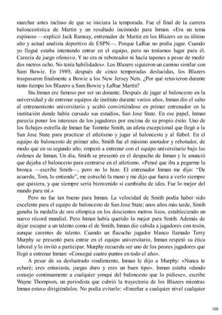 marchar antes incluso de que se iniciara la temporada. Fue el final de la carrera
baloncestística de Martin y un resultado incómodo para Inman. «Era un tema
espinoso —explicó Jack Ramsay, entrenador de Martin en los Blazers en su último
año y actual analista deportivo de ESPN—. Porque LaRue no podía jugar. Cuando
yo llegué estaba intentando entrar en el equipo, pero no teníamos lugar para él.
Carecía de juego ofensivo. Y no era ni reboteador ni hacía tapones a pesar de medir
dos metros ocho. No tenía habilidades». Los Blazers siguieron un camino similar con
Sam Bowie. En 1989, después de cinco temporadas deslucidas, los Blazers
traspasaron finalmente a Bowie a los New Jersey Nets. ¿Por qué retuvieron durante
tanto tiempo los Blazers a Sam Bowie y LaRue Martin?
Stu Inman ere famoso por ser un donante. Después de jugar al baloncesto en la
universidad y de entrenar equipos de instituto durante varios años, Inman dio el salto
al entrenamiento universitario y acabó convirtiéndose en primer entrenador en la
institución donde había cursado sus estudios, San Jose State. En ese papel, Inman
parecía poner los intereses de los jugadores por encima de su propio éxito. Uno de
los fichajes estrella de Inman fue Tommie Smith, un atleta excepcional que llegó a la
San Jose State para practicar el atletismo y jugar al baloncesto y al fútbol. En el
equipo de baloncesto de primer año, Smith fue el máximo anotador y rebotador, de
modo que en su segundo año, empezó a entrenar con el equipo universitario bajo las
órdenes de Inman. Un día, Smith se presentó en el despacho de Inman y le anunció
que dejaba el baloncesto para centrarse en el atletismo. «Pensé que iba a pegarme la
bronca —escribe Smith—, pero no lo hizo. El entrenador Inman me dijo: “De
acuerdo, Tom, lo entiendo”, me estrechó la mano y me dijo que fuera a verlo siempre
que quisiera, y que siempre sería bienvenido si cambiaba de idea. Fue lo mejor del
mundo para mí.»
Pero no fue tan bueno para Inman. La velocidad de Smith podía haber sido
excelente para el equipo de baloncesto de San Jose State; unos años más tarde, Smith
ganaba la medalla de oro olímpica en los doscientos metros lisos, estableciendo un
nuevo récord mundial. Pero Inman había querido lo mejor para Smith. Además de
dejar escapar a un talento como el de Smith, Inman dio cabida a jugadores con tesón,
aunque carentes de talento. Cuando un flacucho jugador blanco llamado Terry
Murphy se presentó para entrar en el equipo universitario, Inman respetó su ética
laboral y lo invitó a participar. Murphy recuerda ser uno de los peores jugadores que
llegó a entrenar Inman: «Conseguí cuatro puntos en todo el año».
A pesar de su deslustrado rendimiento, Inman le dijo a Murphy: «Nunca te
echaré; eres entusiasta, juegas duro y eres un buen tipo». Inman estaba «dando
consejo continuamente a cualquier yonqui del baloncesto que lo pidiese», escribe
Wayne Thompson, un periodista que cubrió la trayectoria de los Blazers mientras
Inman estuvo dirigiéndolos. No podía evitarlo: «Enseñar a cualquier nivel cualquier
109
 