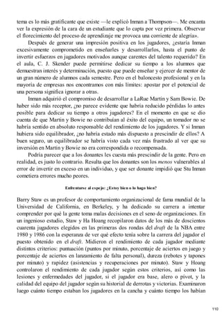 tema es lo más gratificante que existe —le explicó Inman a Thompson—. Me encanta
ver la expresión de la cara de un estudiante que lo capta por vez primera. Observar
el florecimiento del proceso de aprendizaje me provoca una corriente de alegría».
Después de generar una impresión positiva en los jugadores, ¿estaría Inman
excesivamente comprometido en enseñarles y desarrollarlos, hasta el punto de
invertir esfuerzos en jugadores motivados aunque carentes del talento requerido? En
el aula, C. J. Skender puede permitirse dedicar su tiempo a los alumnos que
demuestran interés y determinación, puesto que puede enseñar y ejercer de mentor de
un gran número de alumnos cada semestre. Pero en el baloncesto profesional y en la
mayoría de empresas nos encontramos con más límites: apostar por el potencial de
una persona significa ignorar a otras.
Inman adquirió el compromiso de desarrollar a LaRue Martin y Sam Bowie. De
haber sido más receptor, ¿no parece evidente que habría reducido pérdidas lo antes
posible para dedicar su tiempo a otros jugadores? En el momento en que se dio
cuenta de que Martin y Bowie no contribuían al éxito del equipo, un tomador no se
habría sentido en absoluto responsable del rendimiento de los jugadores. Y si Inman
hubiera sido equilibrador, ¿no habría estado más dispuesto a prescindir de ellos? A
buen seguro, un equilibrador se habría visto cada vez más frustrado al ver que su
inversión en Martin y Bowie no era correspondida o recompensada.
Podría parecer que a los donantes les cuesta más prescindir de la gente. Pero en
realidad, es justo lo contrario. Resulta que los donantes son los menos vulnerables al
error de invertir en exceso en un individuo, y que ser donante impidió que Stu Inman
cometiera errores mucho peores.
Enfrentarse al espejo: ¿Estoy bien o lo hago bien?
Barry Staw es un profesor de comportamiento organizacional de fama mundial de la
Universidad de California, en Berkeley, y ha dedicado su carrera a intentar
comprender por qué la gente toma malas decisiones en el seno de organizaciones. En
un ingenioso estudio, Staw y Ha Hoang recopilaron datos de los más de doscientos
cuarenta jugadores elegidos en las primeras dos rondas del draft de la NBA entre
1980 y 1986 con la esperanza de ver qué efecto tenía sobre la carrera del jugador el
puesto obtenido en el draft. Midieron el rendimiento de cada jugador mediante
distintos criterios: puntuación (puntos por minuto, porcentaje de aciertos en juego y
porcentaje de aciertos en lanzamiento de falta personal), dureza (rebotes y tapones
por minuto) y rapidez (asistencias y recuperaciones por minuto). Staw y Hoang
controlaron el rendimiento de cada jugador según estos criterios, así como las
lesiones y enfermedades del jugador, si el jugador era base, alero o pívot, y la
calidad del equipo del jugador según su historial de derrotas y victorias. Examinaron
luego cuánto tiempo estaban los jugadores en la cancha y cuánto tiempo los habían
110
 