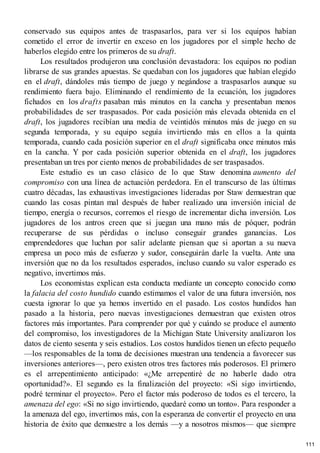 conservado sus equipos antes de traspasarlos, para ver si los equipos habían
cometido el error de invertir en exceso en los jugadores por el simple hecho de
haberlos elegido entre los primeros de su draft.
Los resultados produjeron una conclusión devastadora: los equipos no podían
librarse de sus grandes apuestas. Se quedaban con los jugadores que habían elegido
en el draft, dándoles más tiempo de juego y negándose a traspasarlos aunque su
rendimiento fuera bajo. Eliminando el rendimiento de la ecuación, los jugadores
fichados en los drafts pasaban más minutos en la cancha y presentaban menos
probabilidades de ser traspasados. Por cada posición más elevada obtenida en el
draft, los jugadores recibían una media de veintidós minutos más de juego en su
segunda temporada, y su equipo seguía invirtiendo más en ellos a la quinta
temporada, cuando cada posición superior en el draft significaba once minutos más
en la cancha. Y por cada posición superior obtenida en el draft, los jugadores
presentaban un tres por ciento menos de probabilidades de ser traspasados.
Este estudio es un caso clásico de lo que Staw denomina aumento del
compromiso con una línea de actuación perdedora. En el transcurso de las últimas
cuatro décadas, las exhaustivas investigaciones lideradas por Staw demuestran que
cuando las cosas pintan mal después de haber realizado una inversión inicial de
tiempo, energía o recursos, corremos el riesgo de incrementar dicha inversión. Los
jugadores de los antros creen que si juegan una mano más de póquer, podrán
recuperarse de sus pérdidas o incluso conseguir grandes ganancias. Los
emprendedores que luchan por salir adelante piensan que si aportan a su nueva
empresa un poco más de esfuerzo y sudor, conseguirán darle la vuelta. Ante una
inversión que no da los resultados esperados, incluso cuando su valor esperado es
negativo, invertimos más.
Los economistas explican esta conducta mediante un concepto conocido como
la falacia del costo hundido cuando estimamos el valor de una futura inversión, nos
cuesta ignorar lo que ya hemos invertido en el pasado. Los costos hundidos han
pasado a la historia, pero nuevas investigaciones demuestran que existen otros
factores más importantes. Para comprender por qué y cuándo se produce el aumento
del compromiso, los investigadores de la Michigan State University analizaron los
datos de ciento sesenta y seis estudios. Los costos hundidos tienen un efecto pequeño
—los responsables de la toma de decisiones muestran una tendencia a favorecer sus
inversiones anteriores—, pero existen otros tres factores más poderosos. El primero
es el arrepentimiento anticipado: «¿Me arrepentiré de no haberle dado otra
oportunidad?». El segundo es la finalización del proyecto: «Si sigo invirtiendo,
podré terminar el proyecto». Pero el factor más poderoso de todos es el tercero, la
amenaza del ego: «Si no sigo invirtiendo, quedaré como un tonto». Para responder a
la amenaza del ego, invertimos más, con la esperanza de convertir el proyecto en una
historia de éxito que demuestre a los demás —y a nosotros mismos— que siempre
111
 
