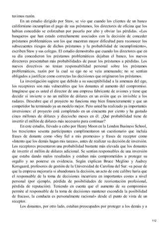 tuvimos razón.
En un estudio dirigido por Staw, se vio que cuando los clientes de un banco
californiano incumplían el pago de sus préstamos, los directores de oficina que los
habían concedido se esforzaban por pasarlo por alto y obviar las pérdidas. «Los
banqueros que han estado estrechamente asociados con la decisión de conceder
préstamos problemáticos son los que muestran mayor dificultad para reconocer los
subsecuentes riesgos de dichos préstamos y la probabilidad de incumplimiento»,
escriben Staw y sus colegas. El estudio demostraba que cuando los directores que en
su día concedieron los préstamos problemáticos dejaban el banco, los nuevos
directores presentaban más probabilidades de pasar los préstamos a pérdidas. Los
nuevos directivos no tenían responsabilidad personal sobre los préstamos
problemáticos, razón por la cual su ego no se veía amenazado; no se sentían
obligados a justificar como correctas las decisiones que originaron los préstamos.
La investigación sugiere que debido a su susceptibilidad a la amenaza del ego,
los receptores son más vulnerables que los donantes al aumento del compromiso.
Imagínese que es usted el director de una empresa fabricante de aviones y tiene que
decidir si invierte o no un millón de dólares en un avión que es invisible a los
radares. Descubre que el proyecto no funciona muy bien financieramente y que un
competidor ha terminado ya un modelo mejor. Pero usted ha realizado ya importantes
inversiones: el proyecto está completado en un cincuenta por ciento y ha gastado
cinco millones de dólares y dieciocho meses en él. ¿Qué probabilidad tiene de
invertir el millón de dólares más necesario para continuar?
En este estudio, llevado a cabo por Henry Moon en la London Business School,
los trescientos sesenta participantes cumplimentaron un cuestionario que incluía
frases de donante como «Soy fiel a mis promesas» y frases de receptor como
«Intento que los demás hagan mis tareas», antes de realizar su decisión de inversión.
Los receptores presentaron una probabilidad bastante más elevada que los donantes
de invertir el millón de dólares adicional. Se sentían responsables de una inversión
que estaba dando malos resultados y estaban más comprometidos a proteger su
orgullo y no ponerse en evidencia. Según explican Bruce Meglino y Audrey
Korsgaard, profesores de gestión de la Universidad de Carolina del Sur: «a pesar de
que la empresa mejoraría si abandonara la decisión, un acto de este calibre haría que
el responsable de la toma de decisiones incurriera en importantes costes a nivel
personal (por ejemplo, pérdida de posibilidades de reorientación profesional,
pérdida de reputación). Teniendo en cuenta que el aumento de su compromiso
permite al responsable de la toma de decisiones mantener escondida la posibilidad
de fracaso, la conducta es personalmente racional» desde el punto de vista de un
receptor.
Los donantes, por otro lado, estaban preocupados por proteger a los demás y a
112
 