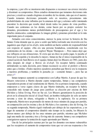 la empresa, y por ello se mostraron más dispuestos a reconocer sus errores iniciales
y disminuir su compromiso. Otros estudios demuestran que tomamos decisiones más
precisas y creativas cuando elegimos en nombre de los demás, más que en el nuestro.
Cuando tomamos decisiones pensando solo en nosotros, presentamos más
probabilidades de estar influidos por la amenaza del ego y solemos sufrir intentando
encontrar la decisión que resulte ideal desde todos los puntos de vista posibles.
Cuando nos centramos en los demás, como hacen por su propio carácter los
donantes, presentamos menos probabilidades de preocuparnos por el ego y los
detalles minúsculos; contemplamos la imagen global y ponemos prioridad en lo más
importante para el conjunto.
Armados con estos conocimientos, merece la pena revisar la historia de Stu
Inman. Como donante que es, pese a sentir que había realizado una inversión con los
jugadores que eligió en los drafts, tenía también un fuerte sentido de responsabilidad
con respecto al equipo. «Stu era una persona bondadosa, considerada con los
sentimientos de los demás —me explicó Wayne Thompson—. Pero nunca dejó que
eso influyera en sus alineaciones. Si creía que un chico no podía jugar, le pasaba el
brazo por la espalda y le deseaba lo mejor». Inman no fue el único responsable de la
conservación de Sam Bowie en el equipo; Inman dejó los Blazers en 1983, justo dos
años después de elegir a Bowie en el draft. Un receptor habría continuado
defendiendo su mala decisión, pero Inman reconoció su error al preferir a Bowie
antes que a Jordan. «Todos nuestros ojeadores pensaban que Bowie era la respuesta
a nuestros problemas, y también lo pensaba yo —comentó Inman—, pero fue un
error.»13
Inman tampoco aumentó su compromiso con LaRue Martin. A pesar de que los
Blazers retuvieron a Martin durante cuatro temporadas, Inman y sus compañeros
respondieron pronto al mal rendimiento de Martin. En su primera temporada, cuando
empezaron a verse signos claros de que Martin titubeaba, un receptor le habría
concedido más tiempo de juego para justificar su elección por encima de Bob
McAdoo y Julius Erving. Pero no fue así. Los Blazers garantizaron la posición de
pívot en la alineación inicial al Lloyd Neal, un hombre trabajador de solo un metro
noventa y siete de altura, relegando a Martin a la suplencia. En su primera
temporada, Martin tuvo un promedio de menos de trece minutos de juego por partido,
en comparación con los treinta y dos de McAdoo y los cuarenta y dos de Erving. En
su segunda temporada, Martin siguió rindiendo por debajo de las expectativas, y en
lugar de aumentar el compromiso dándole más tiempo en la cancha, los Blazers le
dieron menos: por debajo de los once minutos por partido, mientras que McAdoo
jugó una media de cuarenta y tres y Erving más de cuarenta. Inman y sus compañeros
consiguieron superar la tentación de seguir apostando por Martin.
Una de las principales razones por las que los donantes son menos vulnerables
que los receptores al aumento de compromiso tiene que ver con sus respuestas a los
113
 
