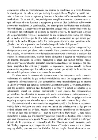 comentarios sobre su comportamiento que reciben de los demás, tal y como demostró
la investigación llevada a cabo por Audrey Korsgard, Bruce Meglino y Scott Lester
sobre cómo reaccionan receptores y donantes a la información que reciben sobre su
rendimiento. En un estudio, los participantes cumplimentaron un cuestionario en el
que indicaban si eran donantes o receptores y tomaron diez decisiones sobre cómo
solucionar problemas. A continuación, los participantes recibieron una evaluación
de rendimiento y la sugerencia de que deberían delegar más al tomar decisiones. La
evaluación del rendimiento se asignaba de manera aleatoria, de manera que la mitad
de los participantes recibió el comentario de que su rendimiento estaba por encima
de la media, mientras que la otra mitad recibió el comentario de que rendía por
debajo de la media. Después, todos los participantes tomaron diez decisiones más.
¿Harían caso a la sugerencia que les indicaba que deberían delegar más?
Si creían estar por encima de la media, los receptores seguían la sugerencia y
delegaban un treinta por ciento más a menudo. Pero cuando creían estar por debajo
de la media, los receptores sólo delegaban un quince por ciento más a menudo. En
cuanto se sentían criticados, estaban menos dispuestos a aceptar la recomendación
de mejora. Protegían su orgullo negándose a creer que habían tomado malas
decisiones y descartaban los comentarios negativos recibidos. Los donantes, por otro
lado, aceptaban las críticas y seguían la sugerencia. Incluso cuando recibían
comentarios negativos que les indicaban que estaban por debajo de la media, los
donantes delegaban un treinta por ciento más a menudo.
En situaciones de aumento del compromiso, a los receptores suele costarles
enfrentarse a la realidad de que su decisión inicial fue mala. Los receptores tienden a
«ignorar la información social y los comentarios sobre su rendimiento que no apoyen
la visión favorable que tienen de sí mismos», escriben Meglino y Jorsgaard, mientras
que los donantes «estarían más dispuestos a aceptar y a actuar de acuerdo a la
información social sin evaluar previamente y con cautela las consecuencias
personales». Los donantes se centran más en las consecuencias interpersonales y
organizativas de sus decisiones y aceptan recibir a corto plazo un golpe contra su
orgullo y su reputación, si eso les ayuda a tomar mejores decisiones a largo plazo.
Esta receptividad a los comentarios negativos ayudó a Stu Inman a reconocer
cuándo había realizado una mala inversión. Inman era admirado en la liga por su
actitud abierta ante las críticas. Muchos entrenadores «manifiestan su desacuerdo
con mis críticas más incendiarias —escribe el periodista Steve Duin—, pero nunca
molestaron a Inman, que era paciente y generoso y uno de los hombres más elegantes
que haya podido asociarse con la NBA». Cuando LaRue Martin empezó a rendir por
debajo de lo esperado, el entrenador de los Blazers en aquel momento, Jack
McCloskey, expresó su preocupación ante Inman. «Trabajaba duro y era un joven
muy agradable, pero no tenía habilidades. Así de simple. Intenté desarrollar sus
114
 