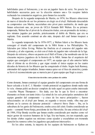 habilidades para el baloncesto, y no era un jugador fuera de serie. No poseía las
habilidades necesarias para ser la elección número uno.» Un receptor habría
rechazado los comentarios negativos, pero Inman los escuchó.
Después de la segunda temporada de Martin, en 1974, los Blazers obtuvieron
de nuevo el derecho de ser los primeros en elegir en el draft. Habiendo descendido
su compromiso con Martin, necesitaban otro pívot para sustituirlo, de modo que
Inman seleccionó uno, un joven de UCLA llamado Bill Walton. En su primera
temporada, Walton fue el pívot de la alineación titular, con un promedio de treinta y
tres minutos jugados por partido, prácticamente el doble de Martin, que era su
suplente. Este acuerdo continuó un año más, después del cual Inman traspasó a
Martin.
La segunda temporada fue la 1976-1977, y Walton lideró a los Blazers hasta
conseguir el triunfo del campeonato de la NBA frente a los Philadelphia 76,
liderados por Julius Erving. Walton fue finalista en el concurso del jugador más
valorado y, al año siguiente, se alzó con el título de jugador más valorado de la liga.
Después de retirarse, obtuvo un puesto en el Hall of Fame y fue nombrado uno de los
cincuenta mejores jugadores de la historia de la NBA. Inman fue el arquitecto del
equipo que consiguió el campeonato en 1977, un equipo que el año anterior había
sido el último de su división y que sigue siendo el único equipo en las cuatro
décadas de historia de los Blazers que ha conquistado el título. Según Jack Ramsay,
entrenador del equipo triunfador, Inman «nunca quiso ser el foco de atención y jamás
se llevó el reconocimiento que se merecía por el gran equipo que llegó a crear».
Cómo detectar destellos entre pedazos de carbón
Como donante, Inman construyó el equipo ganador del campeonato con una forma de
hacer calcada a la de C. J. Skender: viendo potencial en jugadores donde nadie más
lo veía. «Inman pidió un dossier completo de todo aquel en quien estaba interesado
—escribe Wayne Thompson—. Sin duda, eso fue lo que le llevó a encontrar
diamantes en bruto con tanto éxito.» La mitad de los seis principales anotadores del
equipo ganador del campeonato —y cinco de los nueve principales—, fueron
seleccionados en el draft por Inman, en segunda o tercera ronda. «Iba muy por
delante en la carrera de detectar potencial —observó Steve Duin—. Stu, en la
subcultura de los gurús del baloncesto, estaba cerca del cénit. Estaba considerado un
genio —comentó Norm Sonju, presidente de los Mavericks. En una crónica del draft
de 1984, Filip Bondy escribe que Inman estaba considerado por muchos como «el
mejor gestor de recursos humanos de la liga. Era tan bueno, era tan respetado, que
los demás clubes seguían sus misiones como ojeador y escuchaban con tremenda
atención los rumores sobre los jugadores que pudieran interesarle».
En los años setenta, la mayoría de los equipos de baloncesto se fijaban en
115
 