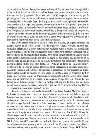 características físicas observables como velocidad, fuerza, coordinación, agilidad y
salto vertical. Inman consideraba también importante prestar atención a los atributos
internos de los jugadores, de modo que decidió empezar a evaluar su perfil
psicológico. Antes de que se celebrase un draft, además de repasar las estadísticas
de un jugador y de verlo jugar, Inman quería conocerlo como persona. Observaba
con atención a los jugadores durante el calentamiento previo al partido para ver si
trabajaban duro, y se entrevistaba con entrenadores, familiares, amigos y profesores
para preguntarles sobre motivación, mentalidad e integridad. Según el Oregonian,
«Inman se creó la reputación de descubrir jugadores infravalorados. [...] Su ojo para
el talento era tan agudo como su tacto para la gente. Quería jugadores cuyo carácter e
inteligencia fueran tan altos como sus saltos verticales».
En 1970, Inman empezó a trabajar para los Blazers, en aquel momento un
equipo nuevo en la NBA, como jefe de ojeadores. Aquel verano, celebró una
selección abierta para que los participantes pudieran poner a prueba sus habilidades
baloncestísticas. Era en parte un reclamo publicitario para generar excitación por el
nuevo equipo de baloncesto de la ciudad, pero Inman buscaba también jugadores que
otros equipos hubieran pasado por alto. Ninguno de los chicos que participó en la
prueba entró en el equipo, pero la fascinación de Inman por candidatos improbables
acabaría dando frutos años más tarde. En 1975, en el turno de elección número
veinticinco de la segunda ronda del draft, Inman seleccionó a un alero judío poco
conocido llamado Bob Gross. Entrenadores y seguidores lo consideraron un error.
Gross había jugado en equipos universitarios en Seattle y tenía un promedio de diez
puntos por partido. Luego fue traspasado al equipo de la Long Beach State, donde
consiguió un promedio de seis puntos y medio en su primer año. «La historia de Bob
Gross en el baloncesto universitario y profesional era una historia que no había
despertado el interés de nadie —escribió Frank Coffey en un libro sobre los Blazers
—, hasta que empezaron a mirárselo bien.»
Inman asistió por casualidad a un partido entre Long Beach y Michigan State, y
le llamó el interés que Gross corriera a taponar un disparo que habría sido un
lanzamiento en bandeja fácil para los llamados espartanos de Michigan, que
acababan de lanzarse al contraataque. Inman lo observó a partir de entonces con
atención y vio más evidencias de la ética deportiva de Gross: había más que doblado
su porcentaje de anotaciones del primero al segundo año, y lograba ahora más de
dieciséis puntos por partido. Inman «descubrió una joya, un jugador de baloncesto
consistente, trabajador y extraordinariamente efectivo», escribió Coffey. Gross fue
elogiado por uno de sus entrenadores universitarios por su «altruista dedicación al
equipo». Cuando los Blazers llegaron a las finales en su tercera temporada en la
NBA, Gross cumplió, anotando una media de diecisiete puntos por partido. En los
estratégicos partidos quinto y sexto, marcó a Julius Erving y lideró a los Blazers
anotando veinticinco y veinticuatro puntos, respectivamente. Según Bill Walton,
116
 