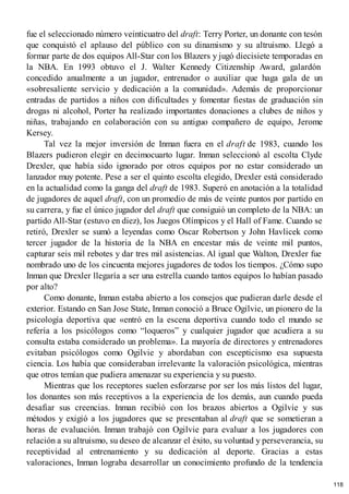 fue el seleccionado número veinticuatro del draft: Terry Porter, un donante con tesón
que conquistó el aplauso del público con su dinamismo y su altruismo. Llegó a
formar parte de dos equipos All-Star con los Blazers y jugó diecisiete temporadas en
la NBA. En 1993 obtuvo el J. Walter Kennedy Citizenship Award, galardón
concedido anualmente a un jugador, entrenador o auxiliar que haga gala de un
«sobresaliente servicio y dedicación a la comunidad». Además de proporcionar
entradas de partidos a niños con dificultades y fomentar fiestas de graduación sin
drogas ni alcohol, Porter ha realizado importantes donaciones a clubes de niños y
niñas, trabajando en colaboración con su antiguo compañero de equipo, Jerome
Kersey.
Tal vez la mejor inversión de Inman fuera en el draft de 1983, cuando los
Blazers pudieron elegir en decimocuarto lugar. Inman seleccionó al escolta Clyde
Drexler, que había sido ignorado por otros equipos por no estar considerado un
lanzador muy potente. Pese a ser el quinto escolta elegido, Drexler está considerado
en la actualidad como la ganga del draft de 1983. Superó en anotación a la totalidad
de jugadores de aquel draft, con un promedio de más de veinte puntos por partido en
su carrera, y fue el único jugador del draft que consiguió un completo de la NBA: un
partido All-Star (estuvo en diez), los Juegos Olímpicos y el Hall of Fame. Cuando se
retiró, Drexler se sumó a leyendas como Oscar Robertson y John Havlicek como
tercer jugador de la historia de la NBA en encestar más de veinte mil puntos,
capturar seis mil rebotes y dar tres mil asistencias. Al igual que Walton, Drexler fue
nombrado uno de los cincuenta mejores jugadores de todos los tiempos. ¿Cómo supo
Inman que Drexler llegaría a ser una estrella cuando tantos equipos lo habían pasado
por alto?
Como donante, Inman estaba abierto a los consejos que pudieran darle desde el
exterior. Estando en San Jose State, Inman conoció a Bruce Ogilvie, un pionero de la
psicología deportiva que «entró en la escena deportiva cuando todo el mundo se
refería a los psicólogos como “loqueros” y cualquier jugador que acudiera a su
consulta estaba considerado un problema». La mayoría de directores y entrenadores
evitaban psicólogos como Ogilvie y abordaban con escepticismo esa supuesta
ciencia. Los había que consideraban irrelevante la valoración psicológica, mientras
que otros temían que pudiera amenazar su experiencia y su puesto.
Mientras que los receptores suelen esforzarse por ser los más listos del lugar,
los donantes son más receptivos a la experiencia de los demás, aun cuando pueda
desafiar sus creencias. Inman recibió con los brazos abiertos a Ogilvie y sus
métodos y exigió a los jugadores que se presentaban al draft que se sometieran a
horas de evaluación. Inman trabajó con Ogilvie para evaluar a los jugadores con
relación a su altruismo, su deseo de alcanzar el éxito, su voluntad y perseverancia, su
receptividad al entrenamiento y su dedicación al deporte. Gracias a estas
valoraciones, Inman lograba desarrollar un conocimiento profundo de la tendencia
118
 