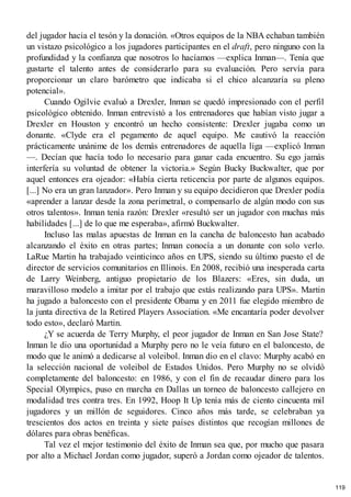 del jugador hacia el tesón y la donación. «Otros equipos de la NBA echaban también
un vistazo psicológico a los jugadores participantes en el draft, pero ninguno con la
profundidad y la confianza que nosotros lo hacíamos —explica Inman—. Tenía que
gustarte el talento antes de considerarlo para su evaluación. Pero servía para
proporcionar un claro barómetro que indicaba si el chico alcanzaría su pleno
potencial».
Cuando Ogilvie evaluó a Drexler, Inman se quedó impresionado con el perfil
psicológico obtenido. Inman entrevistó a los entrenadores que habían visto jugar a
Drexler en Houston y encontró un hecho consistente: Drexler jugaba como un
donante. «Clyde era el pegamento de aquel equipo. Me cautivó la reacción
prácticamente unánime de los demás entrenadores de aquella liga —explicó Inman
—. Decían que hacía todo lo necesario para ganar cada encuentro. Su ego jamás
interfería su voluntad de obtener la victoria.» Según Bucky Buckwalter, que por
aquel entonces era ojeador: «Había cierta reticencia por parte de algunos equipos.
[...] No era un gran lanzador». Pero Inman y su equipo decidieron que Drexler podía
«aprender a lanzar desde la zona perimetral, o compensarlo de algún modo con sus
otros talentos». Inman tenía razón: Drexler «resultó ser un jugador con muchas más
habilidades [...] de lo que me esperaba», afirmó Buckwalter.
Incluso las malas apuestas de Inman en la cancha de baloncesto han acabado
alcanzando el éxito en otras partes; Inman conocía a un donante con solo verlo.
LaRue Martin ha trabajado veinticinco años en UPS, siendo su último puesto el de
director de servicios comunitarios en Illinois. En 2008, recibió una inesperada carta
de Larry Weinberg, antiguo propietario de los Blazers: «Eres, sin duda, un
maravilloso modelo a imitar por el trabajo que estás realizando para UPS». Martin
ha jugado a baloncesto con el presidente Obama y en 2011 fue elegido miembro de
la junta directiva de la Retired Players Association. «Me encantaría poder devolver
todo esto», declaró Martin.
¿Y se acuerda de Terry Murphy, el peor jugador de Inman en San Jose State?
Inman le dio una oportunidad a Murphy pero no le veía futuro en el baloncesto, de
modo que le animó a dedicarse al voleibol. Inman dio en el clavo: Murphy acabó en
la selección nacional de voleibol de Estados Unidos. Pero Murphy no se olvidó
completamente del baloncesto: en 1986, y con el fin de recaudar dinero para los
Special Olympics, puso en marcha en Dallas un torneo de baloncesto callejero en
modalidad tres contra tres. En 1992, Hoop It Up tenía más de ciento cincuenta mil
jugadores y un millón de seguidores. Cinco años más tarde, se celebraban ya
trescientos dos actos en treinta y siete países distintos que recogían millones de
dólares para obras benéficas.
Tal vez el mejor testimonio del éxito de Inman sea que, por mucho que pasara
por alto a Michael Jordan como jugador, superó a Jordan como ojeador de talentos.
119
 