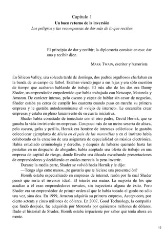 Capítulo 1
Un buen retorno de la inversión
Los peligros y las recompensas de dar más de lo que recibes
El principio de dar y recibir; la diplomacia consiste en eso: dar
uno y recibir diez.
MARK TWAIN, escritor y humorista
En Silicon Valley, una soleada tarde de domingo, dos padres orgullosos charlaban en
la banda de un campo de fútbol. Estaban viendo jugar a sus hijas y era sólo cuestión
de tiempo que acabaran hablando de trabajo. El más alto de los dos era Danny
Shader, un emprendedor empedernido que había trabajado con Netscape, Motorola y
Amazon. De carácter intenso, pelo oscuro y capaz de hablar sin cesar de negocios,
Shader estaba ya cerca de cumplir los cuarenta cuando puso en marcha su primera
empresa y le gustaba autodenominarse el «viejo de internet». Le encantaba crear
empresas y estaba en pleno lanzamiento de su cuarta iniciativa.
Shader había conectado de inmediato con el otro padre, David Hornik, que se
ganaba la vida invirtiendo en empresas. Con poco más de un metro sesenta de altura,
pelo oscuro, gafas y perilla, Hornik era hombre de intereses eclécticos: le gustaba
coleccionar ejemplares de Alicia en el país de las maravillas y en el instituto había
colaborado en la creación de una asignatura de especialidad en música electrónica.
Había estudiado criminología y derecho, y después de haberse quemado hasta las
pestañas en un despacho de abogados, había aceptado una oferta de trabajo en una
empresa de capital de riesgo, donde llevaba una década escuchando presentaciones
de emprendedores y decidiendo en cuáles merecía la pena invertir.
Durante la media parte, Shader se volvió hacia Hornik y le dijo:
—Tengo algo entre manos, ¿te gustaría que te hiciese una presentación?
Hornik estaba especializado en empresas de internet, razón por la cual Shader
pensó que sería el inversor ideal. El interés era mutuo. La mayoría de los que
acudían a él eran emprendedores novatos, sin trayectoria alguna de éxito. Pero
Shader era un emprendedor de primer orden al que le había tocado el gordo no sólo
una vez, sino dos. En 1999, Amazon adquirió su primera empresa, Accept.com, por
ciento setenta y cinco millones de dólares. En 2007, Good Technology, la compañía
que fundó después, fue adquirida por Motorola por quinientos millones de dólares.
Dado el historial de Shader, Hornik estaba impaciente por saber qué tenía ahora en
mente.
12
 