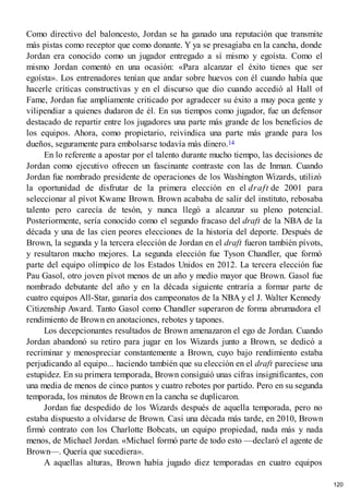 Como directivo del baloncesto, Jordan se ha ganado una reputación que transmite
más pistas como receptor que como donante. Y ya se presagiaba en la cancha, donde
Jordan era conocido como un jugador entregado a sí mismo y egoísta. Como el
mismo Jordan comentó en una ocasión: «Para alcanzar el éxito tienes que ser
egoísta». Los entrenadores tenían que andar sobre huevos con él cuando había que
hacerle críticas constructivas y en el discurso que dio cuando accedió al Hall of
Fame, Jordan fue ampliamente criticado por agradecer su éxito a muy poca gente y
vilipendiar a quienes dudaron de él. En sus tiempos como jugador, fue un defensor
destacado de repartir entre los jugadores una parte más grande de los beneficios de
los equipos. Ahora, como propietario, reivindica una parte más grande para los
dueños, seguramente para embolsarse todavía más dinero.14
En lo referente a apostar por el talento durante mucho tiempo, las decisiones de
Jordan como ejecutivo ofrecen un fascinante contraste con las de Inman. Cuando
Jordan fue nombrado presidente de operaciones de los Washington Wizards, utilizó
la oportunidad de disfrutar de la primera elección en el draft de 2001 para
seleccionar al pívot Kwame Brown. Brown acababa de salir del instituto, rebosaba
talento pero carecía de tesón, y nunca llegó a alcanzar su pleno potencial.
Posteriormente, sería conocido como el segundo fracaso del draft de la NBA de la
década y una de las cien peores elecciones de la historia del deporte. Después de
Brown, la segunda y la tercera elección de Jordan en el draft fueron también pívots,
y resultaron mucho mejores. La segunda elección fue Tyson Chandler, que formó
parte del equipo olímpico de los Estados Unidos en 2012. La tercera elección fue
Pau Gasol, otro joven pívot menos de un año y medio mayor que Brown. Gasol fue
nombrado debutante del año y en la década siguiente entraría a formar parte de
cuatro equipos All-Star, ganaría dos campeonatos de la NBA y el J. Walter Kennedy
Citizenship Award. Tanto Gasol como Chandler superaron de forma abrumadora el
rendimiento de Brown en anotaciones, rebotes y tapones.
Los decepcionantes resultados de Brown amenazaron el ego de Jordan. Cuando
Jordan abandonó su retiro para jugar en los Wizards junto a Brown, se dedicó a
recriminar y menospreciar constantemente a Brown, cuyo bajo rendimiento estaba
perjudicando al equipo... haciendo también que su elección en el draft pareciese una
estupidez. En su primera temporada, Brown consiguió unas cifras insignificantes, con
una media de menos de cinco puntos y cuatro rebotes por partido. Pero en su segunda
temporada, los minutos de Brown en la cancha se duplicaron.
Jordan fue despedido de los Wizards después de aquella temporada, pero no
estaba dispuesto a olvidarse de Brown. Casi una década más tarde, en 2010, Brown
firmó contrato con los Charlotte Bobcats, un equipo propiedad, nada más y nada
menos, de Michael Jordan. «Michael formó parte de todo esto —declaró el agente de
Brown—. Quería que sucediera».
A aquellas alturas, Brown había jugado diez temporadas en cuatro equipos
120
 