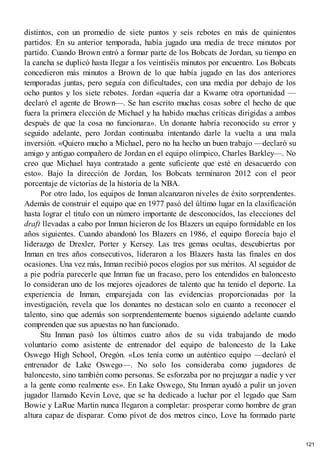 distintos, con un promedio de siete puntos y seis rebotes en más de quinientos
partidos. En su anterior temporada, había jugado una media de trece minutos por
partido. Cuando Brown entró a formar parte de los Bobcats de Jordan, su tiempo en
la cancha se duplicó hasta llegar a los veintiséis minutos por encuentro. Los Bobcats
concedieron más minutos a Brown de lo que había jugado en las dos anteriores
temporadas juntas, pero seguía con dificultades, con una media por debajo de los
ocho puntos y los siete rebotes. Jordan «quería dar a Kwame otra oportunidad —
declaró el agente de Brown—. Se han escrito muchas cosas sobre el hecho de que
fuera la primera elección de Michael y ha habido muchas críticas dirigidas a ambos
después de que la cosa no funcionara». Un donante habría reconocido su error y
seguido adelante, pero Jordan continuaba intentando darle la vuelta a una mala
inversión. «Quiero mucho a Michael, pero no ha hecho un buen trabajo —declaró su
amigo y antiguo compañero de Jordan en el equipo olímpico, Charles Barkley—. No
creo que Michael haya contratado a gente suficiente que esté en desacuerdo con
esto». Bajo la dirección de Jordan, los Bobcats terminaron 2012 con el peor
porcentaje de victorias de la historia de la NBA.
Por otro lado, los equipos de Inman alcanzaron niveles de éxito sorprendentes.
Además de construir el equipo que en 1977 pasó del último lugar en la clasificación
hasta lograr el título con un número importante de desconocidos, las elecciones del
draft llevadas a cabo por Inman hicieron de los Blazers un equipo formidable en los
años siguientes. Cuando abandonó los Blazers en 1986, el equipo florecía bajo el
liderazgo de Drexler, Porter y Kersey. Las tres gemas ocultas, descubiertas por
Inman en tres años consecutivos, lideraron a los Blazers hasta las finales en dos
ocasiones. Una vez más, Inman recibió pocos elogios por sus méritos. Al seguidor de
a pie podría parecerle que Inman fue un fracaso, pero los entendidos en baloncesto
lo consideran uno de los mejores ojeadores de talento que ha tenido el deporte. La
experiencia de Inman, emparejada con las evidencias proporcionadas por la
investigación, revela que los donantes no destacan solo en cuanto a reconocer el
talento, sino que además son sorprendentemente buenos siguiendo adelante cuando
comprenden que sus apuestas no han funcionado.
Stu Inman pasó los últimos cuatro años de su vida trabajando de modo
voluntario como asistente de entrenador del equipo de baloncesto de la Lake
Oswego High School, Oregón. «Los tenía como un auténtico equipo —declaró el
entrenador de Lake Oswego—. No solo los consideraba como jugadores de
baloncesto, sino también como personas. Se esforzaba por no prejuzgar a nadie y ver
a la gente como realmente es». En Lake Oswego, Stu Inman ayudó a pulir un joven
jugador llamado Kevin Love, que se ha dedicado a luchar por el legado que Sam
Bowie y LaRue Martin nunca llegaron a completar: prosperar como hombre de gran
altura capaz de disparar. Como pívot de dos metros cinco, Love ha formado parte
121
 