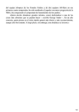 del equipo olímpico de los Estados Unidos y de dos equipos All-Stars en sus
primeras cuatro temporadas, ha sido nombrado el jugador con mejor progresión de la
NBA y ha conquistado el campeonato de lanzamientos de tres puntos.
«Quien decide abanderar grandes talentos, estará dedicándose a una de las
cosas más altruistas que se pueden hacer —escribe George Ander—. En un año
concreto, quien piensa en el éxito rápido ganará más dinero y más reconocimiento,
aunque sólo brevemente. A largo plazo, sin embargo, esta dinámica se invierte.»
122
 