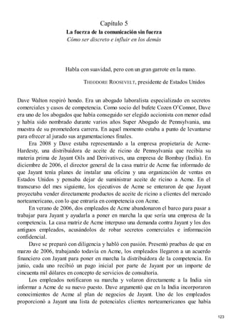 Capítulo 5
La fuerza de la comunicación sin fuerza
Cómo ser discreto e influir en los demás
Habla con suavidad, pero con un gran garrote en la mano.
THEODORE ROOSEVELT, presidente de Estados Unidos
Dave Walton respiró hondo. Era un abogado laboralista especializado en secretos
comerciales y casos de competencia. Como socio del bufete Cozen O’Connor, Dave
era uno de los abogados que había conseguido ser elegido accionista con menor edad
y había sido nombrado durante varios años Super Abogado de Pennsylvania, una
muestra de su prometedora carrera. En aquel momento estaba a punto de levantarse
para ofrecer al jurado sus argumentaciones finales.
Era 2008 y Dave estaba representando a la empresa propietaria de Acme-
Hardesty, una distribuidora de aceite de ricino de Pennsylvania que recibía su
materia prima de Jayant Oils and Derivatives, una empresa de Bombay (India). En
diciembre de 2006, el director general de la casa matriz de Acme fue informado de
que Jayant tenía planes de instalar una oficina y una organización de ventas en
Estados Unidos y pensaba dejar de suministrar aceite de ricino a Acme. En el
transcurso del mes siguiente, los ejecutivos de Acme se enteraron de que Jayant
proyectaba vender directamente productos de aceite de ricino a clientes del mercado
norteamericano, con lo que entraría en competencia con Acme.
En verano de 2006, dos empleados de Acme abandonaron el barco para pasar a
trabajar para Jayant y ayudarla a poner en marcha la que sería una empresa de la
competencia. La casa matriz de Acme interpuso una demanda contra Jayant y los dos
antiguos empleados, acusándolos de robar secretos comerciales e información
confidencial.
Dave se preparó con diligencia y habló con pasión. Presentó pruebas de que en
marzo de 2006, trabajando todavía en Acme, los empleados llegaron a un acuerdo
financiero con Jayant para poner en marcha la distribuidora de la competencia. En
junio, cada uno recibió un pago inicial por parte de Jayant por un importe de
cincuenta mil dólares en concepto de servicios de consultoría.
Los empleados notificaron su marcha y volaron directamente a la India sin
informar a Acme de su nuevo puesto. Dave argumentó que en la India incorporaron
conocimientos de Acme al plan de negocios de Jayant. Uno de los empleados
proporcionó a Jayant una lista de potenciales clientes norteamericanos que había
123
 
