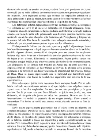 desarrollado estando en nómina de Acme, explicó Dave, y el presidente de Jayant
reconoció que se había utilizado documentación de Acme para generar proyecciones
de inversión. Dave argumentó además que mientras los empleados estaban en la
India elaborando el plan de Jayant, habían utilizado direcciones y nombres de correo
electrónico falsos para poder seguir accediendo a los pedidos de Acme.
Los defensores estaban representados por tres destacados bufetes de abogados
y el oponente de Dave en el juicio se expresaba con tremenda elocuencia. Tenía
veinticinco años de experiencia, se había graduado en Columbia y cursado también
estudios en Cornell, había sido galardonado con diversos premios, habiendo sido
nombrado uno de los cien abogados más destacados de Pennsylvania y litigador de
la semana del país. Una fuente lo describía como «abogado consumado, entendido y
sofisticado que sorprende con su postura segura ante los tribunales».
El abogado de la defensa era elocuente y pulcro, y explicó al jurado que Jayant
había realizado competencia legal y que estaba en su derecho a hacerlo. Acme había
perdido algunos clientes, reconoció el abogado, pero no porque los empleados
hicieran algo malo. Acme era el intermediario entre los productos de aceite de ricino
de Jayant y los clientes. Eliminando el intermediario, Jayant podría vender sus
productos a mejor precio, y ese era precisamente el objetivo de la competencia justa.
Los empleados no se sentían bien tratados en Acme: una de ellas describió la
empresa como un «infierno», el peor trabajo de su vida. El abogado de la defensa
argumentó a la perfección sus datos y cuestionó la credibilidad del principal testigo
de Dave. Dave se quedó impresionado ante la habilidad que demostraba aquel
abogado defensor. «Era bueno de verdad. Sus argumentos eran mejores de lo que
esperábamos.»
Dave sabía que el juicio podía decantarse hacia cualquier bando. Por un lado,
había realizado un convincente retrato en el que dejaba como culpables tanto a
Jayant como a los dos empleados. Por otro, era un caso prestigioso y de gran
presión. Era la primera vez que Dave lideraba un juicio con jurado; era, con
diferencia, el abogado más joven de todos los presentes. Durante una de sus
intervenciones, vislumbró la presencia de un antiguo enemigo: Dave empezó a
tartamudear. Y el hecho se repitió unas cuantas veces, dejando entrever su falta de
confianza.
Dave estaba especialmente preocupado por el efecto sobre un miembro en
concreto del jurado. Durante el juicio, aquel miembro había dejado claro que estaba
a favor de los acusados: no le parecía que Jayant y los empleados hubieran cometido
delito alguno. El miembro del jurado había respondido con entusiasmo al abogado
de la defensa, asentido a todos sus argumentos y reído escandalosamente de sus
chistes. Pero cuando Dave tomó la palabra, aquel miembro del jurado había evitado
mirarle a los ojos y había hecho muecas y gestos desdeñosos. Durante todo el juicio,
aquel miembro del jurado se había presentado en vaqueros. Pero el día de la última
124
 