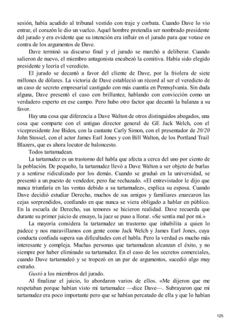 sesión, había acudido al tribunal vestido con traje y corbata. Cuando Dave lo vio
entrar, el corazón le dio un vuelco. Aquel hombre pretendía ser nombrado presidente
del jurado y era evidente que su intención era influir en el jurado para que votase en
contra de los argumentos de Dave.
Dave terminó su discurso final y el jurado se marchó a deliberar. Cuando
salieron de nuevo, el miembro antagonista encabezó la comitiva. Había sido elegido
presidente y leería el veredicto.
El jurado se decantó a favor del cliente de Dave, por la friolera de siete
millones de dólares. La victoria de Dave estableció un récord al ser el veredicto de
un caso de secreto empresarial castigado con más cuantía en Pennsylvania. Sin duda
alguna, Dave presentó el caso con brillantez, hablando con convicción como un
verdadero experto en ese campo. Pero hubo otro factor que decantó la balanza a su
favor.
Hay una cosa que diferencia a Dave Walton de otros distinguidos abogados, una
cosa que comparte con el antiguo director general de GE Jack Welch, con el
vicepresidente Joe Biden, con la cantante Carly Simon, con el presentador de 20/20
John Stossel, con el actor James Earl Jones y con Bill Walton, de los Portland Trail
Blazers, que es ahora locutor de baloncesto.
Todos tartamudean.
La tartamudez es un trastorno del habla que afecta a cerca del uno por ciento de
la población. De pequeño, la tartamudez llevó a Dave Walton a ser objeto de burlas
y a sentirse ridiculizado por los demás. Cuando se graduó en la universidad, se
presentó a un puesto de vendedor, pero fue rechazado. «El entrevistador le dijo que
nunca triunfaría en las ventas debido a su tartamudez», explica su esposa. Cuando
Dave decidió estudiar Derecho, muchos de sus amigos y familiares enarcaron las
cejas sorprendidos, confiando en que nunca se viera obligado a hablar en público.
En la escuela de Derecho, sus temores se hicieron realidad. Dave recuerda que
durante su primer juicio de ensayo, la juez se puso a llorar. «Se sentía mal por mí.»
La mayoría considera la tartamudez un trastorno que inhabilita a quien lo
padece y nos maravillamos con gente como Jack Welch y James Earl Jones, cuya
conducta confiada supera sus dificultades con el habla. Pero la verdad es mucho más
interesante y compleja. Muchas personas que tartamudean alcanzan el éxito, y no
siempre por haber eliminado su tartamudez. En el caso de los secretos comerciales,
cuando Dave tartamudeó y se tropezó en un par de argumentos, sucedió algo muy
extraño.
Gustó a los miembros del jurado.
Al finalizar el juicio, lo abordaron varios de ellos. «Me dijeron que me
respetaban porque habían visto mi tartamudez —dice Dave—. Subrayaron que mi
tartamudez era poco importante pero que se habían percatado de ella y que lo habían
125
 