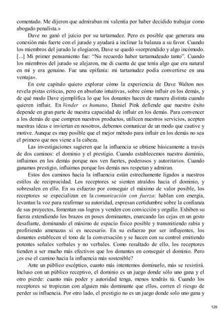 comentado. Me dijeron que admiraban mi valentía por haber decidido trabajar como
abogado penalista.»
Dave no ganó el juicio por su tartamudez. Pero es posible que generara una
conexión más fuerte con el jurado y ayudará a inclinar la balanza a su favor. Cuando
los miembros del jurado le elogiaron, Dave se quedó «sorprendido y algo incómodo.
[...] Mi primer pensamiento fue: “No recuerdo haber tartamudeado tanto”. Cuando
los miembros del jurado se alejaron, me di cuenta de que tenía algo que era natural
en mí y era genuino. Fue una epifanía: mi tartamudez podía convertirse en una
ventaja».
En este capítulo quiero explorar cómo la experiencia de Dave Walton nos
revela pistas críticas, pero en absoluto intuitivas, sobre cómo influir en los demás, y
de qué modo Dave ejemplifica lo que los donantes hacen de manera distinta cuando
quieren influir. En Vender es humano, Daniel Pink defiende que nuestro éxito
depende en gran parte de nuestra capacidad de influir en los demás. Para convencer
a los demás de que compren nuestros productos, utilicen nuestros servicios, acepten
nuestras ideas e inviertan en nosotros, debemos comunicar de un modo que cautive y
motive. Aunque es muy posible que el mejor método para influir en los demás no sea
el primero que nos viene a la cabeza.
Las investigaciones sugieren que la influencia se obtiene básicamente a través
de dos caminos: el dominio y el prestigio. Cuando establecemos nuestro dominio,
influimos en los demás porque nos ven fuertes, poderosos y autoritarios. Cuando
ganamos prestigio, influimos porque los demás nos respetan y admiran.
Estos dos caminos hacia la influencia están estrechamente ligados a nuestros
estilos de reciprocidad. Los receptores se sienten atraídos hacia el dominio, y
sobresalen en ello. En su esfuerzo por conseguir el máximo de valor posible, los
receptores se especializan en la comunicación con fuerza: hablan con energía,
levantan la voz para reafirmar su autoridad, expresan certidumbre sobre la confianza
de sus proyectos, fomentan sus logros y venden con convicción y orgullo. Exhiben su
fuerza extendiendo los brazos en poses dominantes, enarcando las cejas en un gesto
desafiante, dominando el máximo de espacio físico posible y transmitiendo rabia y
profiriendo amenazas si es necesario. En su esfuerzo por ser influyentes, los
donantes establecen el tono de la conversación y se hacen con su control emitiendo
potentes señales verbales y no verbales. Como resultado de ello, los receptores
tienden a ser mucho más efectivos que los donantes en conseguir el dominio. Pero
¿es ese el camino hacia la influencia más sostenible?
Ante un público escéptico, cuanto más intentemos dominarlo, más se resistirá.
Incluso con un público receptivo, el dominio es un juego donde sólo uno gana y el
otro pierde: cuanto más poder y autoridad tenga, menos tendrás tú. Cuando los
receptores se tropiezan con alguien más dominante que ellos, corren el riesgo de
perder su influencia. Por otro lado, el prestigio no es un juego donde solo uno gana y
126
 