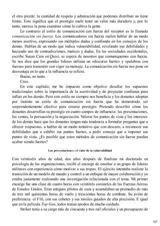 el otro pierde: la cantidad de respeto y admiración que podemos distribuir no tiene
límite. Esto significa que el prestigio suele tener un valor más duradero y, por lo
tanto, merece la pena examinar cómo lo cultiva la gente.
Lo contrario al estilo de comunicación con fuerza del receptor es la llamada
comunicación sin fuerza. Los comunicadores sin fuerza suelen hablar de un modo
menos asertivo, expresando sus múltiples dudas y confiando en los consejos de los
demás. Hablan de un modo que indica vulnerabilidad, revelando sus debilidades y
haciendo uso de contradicciones, matices y dudas. En las sociedades occidentales,
escribe Susan Cain en Quiet, se espera de nosotros que comuniquemos con fuerza.
Se nos dice que los grandes líderes utilizan un «discurso fuerte» y «palabras con
fuerza» para transmitir con vigor su mensaje. La comunicación sin fuerza nos pone en
desventaja en lo que a la influencia se refiere.
Bueno, no tanto.
Creo.
En este capítulo, me he impuesto como objetivo desafiar los supuestos
tradicionales sobre la importancia de la asertividad y de proyectar confianza para
influir en los demás. Pero este estilo no siempre nos beneficia y los donantes adoptan
por instinto un estilo de comunicación sin fuerza que ha demostrado ser
sorprendentemente efectivo para crearse prestigio. Pretendo describir cómo los
donantes desarrollan su prestigio en cuatro campos de influencia: las presentaciones,
las ventas, la persuasión y la negociación. Valorar los puntos de vista y los intereses
de los demás hace que los donantes tengan más tendencia a formular preguntas que a
ofrecer respuestas, a hablar de un modo tentativo que con descaro, a reconocer sus
debilidades que a exhibir sus puntos fuertes, a pedir consejo que a imponer sus
puntos de vista. ¿Es posible que estos métodos de comunicación sin fuerza puedan
acabar siendo fuertes?
Las presentaciones: el valor de la vulnerabilidad
Con veintiséis años de edad, dos años después de finalizar mi doctorado en
psicología de las organizaciones, recibí el encargo de enseñar a un grupo de líderes
militares con experiencia cómo motivar a sus tropas. El ejército intentaba realizar la
transición de un modelo de mando y control a un enfoque de mayor colaboración y yo
estaba justamente realizando una investigación relacionada con el tema. Mi primer
encargo fue una clase de cuatro horas con veintitrés coroneles de las Fuerzas Aéreas
de Estados Unidos. Eran antiguos pilotos de caza y acumulaban un promedio de más
de tres mil quinientas horas de vuelo y trescientas horas de combate. Su avión de
preferencia: el F16, con sus cohetes y sus misiles guiados de alta precisión. E igual
que en la película Top Gun, todos tenían apodos de mucho cuidado.
Striker tenía a su cargo más de cincuenta y tres mil oficiales y un presupuesto de
127
 