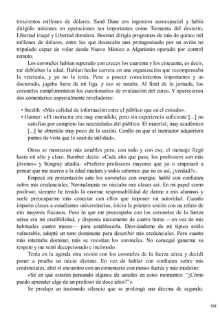 trescientos millones de dólares. Sand Dune era ingeniero aeroespacial y había
dirigido misiones en operaciones tan importantes como Tormenta del desierto,
Libertad iraquí y Libertad duradera. Boomer dirigía programas de más de quince mil
millones de dólares, entre los que destacaba uno protagonizado por un avión no
tripulado capaz de volar desde Nuevo México a Afganistán operado por control
remoto.
Los coroneles habían superado con creces los cuarenta y los cincuenta, es decir,
me doblaban la edad. Habían hecho carrera en una organización que recompensaba
la veteranía, y yo no la tenía. Pese a poseer conocimientos importantes y un
doctorado, jugaba fuera de mi liga, y eso se notaba. Al final de la jornada, los
coroneles cumplimentaron los cuestionarios de evaluación del curso. Y aparecieron
dos comentarios especialmente reveladores:
• Stealth: «Más calidad de información entre el público que en el estrado».
• Gunner: «El instructor era muy entendido, pero sin experiencia suficiente [...] no
satisfizo por completo las necesidades del público. El material, muy académico
[...] he obtenido muy poco de la sesión. Confío en que el instructor adquiriera
puntos de vista que le sean de utilidad».
Otros se mostraron más amables pero, con todo y con eso, el mensaje llegó
hasta mí alto y claro. Bomber decía: «Cada año que pasa, los profesores son más
jóvenes» y Stingray añadía: «Prefiero profesores mayores que yo o empezaré a
pensar que me acerco a la edad madura y todos sabemos que no es así, ¿verdad?».
Empecé mi presentación ante los coroneles con energía: hablé con confianza
sobre mis credenciales. Normalmente no iniciaba mis clases así. En mi papel como
profesor, siempre he tenido la enorme responsabilidad de darme a mis alumnos y
suele preocuparme más conectar con ellos que imponer mi autoridad. Cuando
imparto clases a estudiantes universitarios, inicio la primera sesión con un relato de
mis mayores fracasos. Pero lo que me preocupaba con los coroneles de la fuerza
aérea era mi credibilidad, y disponía únicamente de cuatro horas —en vez de mis
habituales cuatro meses— para establecerla. Desviándome de mi típico estilo
vulnerable, adopté un tono dominante para describir mis credenciales. Pero cuanto
más intentaba dominar, más se resistían los coroneles. No conseguí ganarme su
respeto y me sentí decepcionado e incómodo.
Tenía en la agenda otra sesión con los coroneles de la fuerza aérea y decidí
poner a prueba un inicio distinto. En vez de hablar con confianza sobre mis
credenciales, abrí el encuentro con un comentario con menos fuerza y más modesto:
«Sé en qué estarán pensando algunos de ustedes en estos momentos: “¿Cómo
puedo aprender algo de un profesor de doce años?”»
Se produjo un incómodo silencio que se prolongó una décima de segundo.
128
 