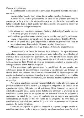 Contuve la respiración.
Y a continuación, la sala estalló en carcajadas. Un coronel llamado Hawk dijo
con sorna:
«Vamos, te has pasado. Estoy seguro de que ya has cumplido los trece.»
A partir de ahí, realicé prácticamente un calco de mi primera presentación
puesto que, al fin y al cabo, la información que tenía que dar sobre motivación no
había cambiado. Pero al final, cuando miré las opiniones, eran como la noche y el
día de las obtenidas en la primera sesión.
• «Ha hablado con experiencia personal. ¡Tenía la edad perfecta! Mucha energía;
es evidente que ya ha alcanzado el éxito.»
• «Es evidente que Adam conoce el tema y eso se percibe en su pasión y su interés.
Lo que le ha permitido ser my efectivo. En una sola palabra: ¡EXCELENTE!.»
• «Pese a ser junior en lo que a experiencia se refiere, ha gestionado la clase de
manera interesante. Buen trabajo. Lleno de energía y dinamismo.»
• «¡Me cuesta creer que Adam sólo tenga doce años! Ha hecho un gran trabajo»
La comunicación sin fuerza fue la causa de la diferencia. En lugar de intentar
dejar claras mis credenciales, me presenté como un ser vulnerable y con ello alejé el
monstruo de la sala. En sesiones posteriores, me serví de este mismo enfoque para
impartir clases a generales del ejército y destacados oficiales de la marina y me
funcionó igual de bien. Utilicé mi estilo de comunicación natural y gracias a ello
conseguí conectar con un público escéptico.
A los receptores suele preocuparles la posibilidad de que revelar sus
debilidades ponga en un compromiso su dominio y su autoridad. Los donantes se
sienten mucho más cómodos expresando su vulnerabilidad: les interesa ayudar a los
demás, no dominarlos, razón por la cual no temen poner al descubierto las rendijas
de su armadura. Mostrándose vulnerables, los donantes pueden construirse un aura
de prestigio.
Pero existe un peligro: expresar vulnerabilidad sólo resulta efectivo cuando el
público recibe además otras señales que indiquen la competencia del orador. En un
experimento clásico liderado por el psicólogo Elliot Aronson, un grupo de
estudiantes escuchó una de cuatro cintas distintas que contenían la grabación de un
candidato a formar parte de un equipo para un concurso escolar de preguntas y
respuestas. La mitad de las veces, el candidato era un experto que respondía
correctamente el noventa y dos por ciento de las preguntas. La otra mitad, el
candidato tenía conocimientos medios, lo que le daba un porcentaje de respuestas
acertadas del treinta por ciento.
Como era de esperar, el público favoreció al experto. Aunque cuando el
candidato mostró una conducta torpe, se produjo una alteración interesante. Se oía el
129
 