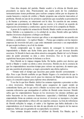 Unos días después del partido, Shader acudió a la oficina de Hornik para
presentarle su nueva idea. Prácticamente una cuarta parte de los ciudadanos
norteamericanos tienen problemas para realizar compras online por no disponer de
cuenta bancaria o tarjeta de crédito y Shader proponía una solución innovadora al
problema. Hornik era uno de los primeros capitalistas que escuchaba su presentación
y, de buenas a primeras, se entusiasmó con la idea. En cuestión de una semana,
organizó una presentación de Shader ante sus socios y le ofreció un acuerdo de
negociación con términos y condiciones: quería invertir en la compañía de Shader.
A pesar de la rapidez de actuación de Hornik, Shader estaba en una posición de
fuerza. Debido a su reputación y a la calidad de su idea, Hornik sabía que habría
muchos inversores dispuestos a trabajar con Shader.
—Debes de ser el único inversor que ofrece a un emprendedor un acuerdo con
términos y condiciones —le explicó Shader—. Piensa que compites con las mejores
empresas de inversión del país y que estás intentando convencer a un emprendedor
de que acepte tu dinero y no el de los demás.
Hornik comprendió que la mejor manera de conseguir la inversión era
imponiéndole a Shader una fecha límite para decidir con qué inversor deseaba
asociarse. Si Hornik le hacía una oferta atractiva enseguida, Shader tal vez la firmara
antes de poder presentar su idea a otros inversores. Eso es lo que muchos
capitalistas hacen para inclinar la balanza a su favor.
Pero Hornik no le impuso ninguna fecha. De hecho, podría casi decirse que
invitó a Shader a vender su oferta a otros inversores. Hornik era de la creencia de
que los emprendedores necesitan tiempo para valorar sus opciones, de manera que,
por una cuestión de principios, se negó a presentarle una oferta explosiva.
—Tómate todo el tiempo que necesites para poder decidir correctamente —
dijo. Pese a que Hornik confiaba en que Shader llegara a la conclusión de que la
decisión correcta era firmar con él, puso los intereses de Shader por encima de los
suyos y le concedió espacio para explorar otras alternativas.
Y eso fue lo que hizo Shader: dedicó las semanas siguientes a presentar su idea
a otros inversores. Entretanto, Hornik quiso asegurarse de seguir siendo un
contendiente fuerte, por lo que envió a Shader su recurso más valioso, una lista de
cuarenta referencias que atestiguaban el calibre de Hornik como inversor. Hornik
sabía que los emprendedores buscan en los inversores los mismos atributos que
todos buscamos en los asesores financieros: capacidad y fiabilidad. Cuando un
emprendedor firma un contrato con un inversor, el inversor se incorpora a la junta
directiva del emprendedor y ofrece allí sus expertos consejos. La lista de referencias
de Hornik reflejaba la sangre, el sudor y las lágrimas que había dedicado a los
emprendedores en el transcurso de más de una década en el negocio de las nuevas
empresas. Sabía que era garantía de su capacidad y su carácter.
Unas semanas después sonaba el teléfono de Hornik. Era Shader, que le
13
 
