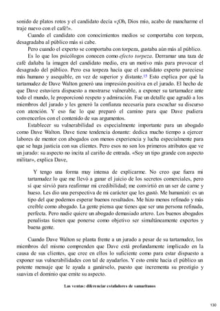 sonido de platos rotos y el candidato decía «¡Oh, Dios mío, acabo de mancharme el
traje nuevo con el café!».
Cuando el candidato con conocimientos medios se comportaba con torpeza,
desagradaba al público más si cabe.
Pero cuando el experto se comportaba con torpeza, gustaba aún más al público.
Es lo que los psicólogos conocen como efecto torpeza. Derramar una taza de
café dañaba la imagen del candidato medio, era un motivo más para provocar el
desagrado del público. Pero esa torpeza hacía que el candidato experto pareciese
más humano y asequible, en vez de superior y distante.15 Esto explica por qué la
tartamudez de Dave Walton generó una impresión positiva en el jurado. El hecho de
que Dave estuviera dispuesto a mostrarse vulnerable, a exponer su tartamudez ante
todo el mundo, le proporcionó respeto y admiración. Fue un detalle que agradó a los
miembros del jurado y les generó la confianza necesaria para escuchar su discurso
con atención. Y eso fue lo que preparó el camino para que Dave pudiera
convencerlos con el contenido de sus argumentos.
Establecer su vulnerabilidad es especialmente importante para un abogado
como Dave Walton. Dave tiene tendencia donante: dedica mucho tiempo a ejercer
labores de mentor con abogados con menos experiencia y lucha especialmente para
que se haga justicia con sus clientes. Pero esos no son los primeros atributos que ve
un jurado: su aspecto no incita al cariño de entrada. «Soy un tipo grande con aspecto
militar», explica Dave,
Y tengo una forma muy intensa de explicarme. No creo que fuera mi
tartamudez lo que me llevó a ganar el juicio de los secretos comerciales, pero
sí que sirvió para reafirmar mi credibilidad; me convirtió en un ser de carne y
hueso. Les dio una perspectiva de mi carácter que les gustó. Me humanizó: es un
tipo del que podemos esperar buenos resultados. Me hizo menos refinado y más
creíble como abogado. La gente piensa que tienes que ser una persona refinada,
perfecta. Pero nadie quiere un abogado demasiado artero. Los buenos abogados
penalistas tienen que ponerse como objetivo ser simultáneamente expertos y
buena gente.
Cuando Dave Walton se planta frente a un jurado a pesar de su tartamudez, los
miembros del mismo comprenden que Dave está profundamente implicado en la
causa de sus clientes, que cree en ellos lo suficiente como para estar dispuesto a
exponer sus vulnerabilidades con tal de ayudarlos. Y esto emite hacia el público un
potente mensaje que le ayuda a ganárselo, puesto que incrementa su prestigio y
suaviza el dominio que emite su aspecto.
Las ventas: diferenciar estafadores de samaritanos
130
 