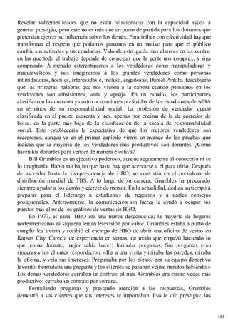 Revelar vulnerabilidades que no estén relacionadas con la capacidad ayuda a
generar prestigio, pero este no es más que un punto de partida para los donantes que
pretendan ejercer su influencia sobre los demás. Para influir con efectividad hay que
transformar el respeto que podamos ganarnos en un motivo para que el público
cambie sus actitudes y sus conductas. Y donde esto queda más claro es en las ventas,
en las que todo el trabajo depende de conseguir que la gente nos compre... y siga
comprando. A menudo estereotipamos a los vendedores como manipuladores y
maquiavélicos y nos imaginamos a los grandes vendedores como personas
intimidadoras, hostiles, interesadas e, incluso, engañosas. Daniel Pink ha descubierto
que las primeras palabras que nos vienen a la cabeza cuando pensamos en los
vendedores son «insistente», «uf» y «puaj». En un estudio, los participantes
clasificaron las cuarenta y cuatro ocupaciones preferidas de los estudiantes de MBA
en términos de su responsabilidad social. La profesión de vendedor quedó
clasificada en el puesto cuarenta y tres, apenas por encima de la de corredor de
bolsa, en la parte más baja de la clasificación de la escala de responsabilidad
social. Esto establecería la expectativa de que los mejores vendedores son
receptores, aunque ya en el primer capítulo vimos un avance de las pruebas que
indican que la mayoría de los vendedores más productivos son donantes. ¿Cómo
hacen los donantes para vender de manera efectiva?
Bill Grumbles es un ejecutivo poderoso, aunque seguramente al conocerlo ni se
lo imaginaría. Habla tan bajito que hasta hay que acercarse a él para oírlo. Después
de ascender hasta la vicepresidencia de HBO, se convirtió en el presidente de
distribución mundial de TBS. A lo largo de su carrera, Grumbles ha procurado
siempre ayudar a los demás y ejercer de mentor. En la actualidad, dedica su tiempo a
preparar para el liderazgo a estudiantes de negocios y a darles consejos
profesionales. Anteriormente, la comunicación sin fuerza le ayudó a ocupar los
puestos más altos de los gráficos de ventas de HBO.
En 1977, el canal HBO era una marca desconocida; la mayoría de hogares
norteamericanos ni siquiera tenían televisión por cable. Grumbles estaba a punto de
cumplir los treinta y recibió el encargo de HBO de abrir una oficina de ventas en
Kansas City. Carecía de experiencia en ventas, de modo que empezó haciendo lo
que, como donante, mejor sabía hacer: formular preguntas. Sus preguntas eran
sinceras y los clientes respondieron. «Iba a una visita y miraba las paredes, miraba
la oficina, y veía sus intereses. Preguntaba por los nietos, por su equipo deportivo
favorito. Formulaba una pregunta y los clientes se pasaban veinte minutos hablando.»
Los demás vendedores cerraban un contrato al mes. Grumbles era cuatro veces más
productivo: cerraba un contrato por semana.
Formulando preguntas y prestando atención a las respuestas, Grumbles
demostró a sus clientes que sus intereses le importaban. Eso le dio prestigio: los
131
 