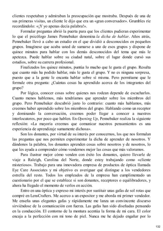 clientes respetaban y admiraban la preocupación que mostraba. Después de una de
sus primeras visitas, un cliente le dijo que era un «gran conversador». Grumbles ríe
recordándolo: «¡Y yo apenas decía palabra!».
Formular preguntas abrió la puerta para que los clientes pudieran experimentar
lo que el psicólogo James Pennebaker denomina la dicha de hablar. Años atrás,
Pennebaker llevó a cabo un estudio en el que dividió a desconocidos en pequeños
grupos. Imagínese que acaba usted de sumarse a uno de esos grupos y dispone de
quince minutos para hablar con los demás desconocidos del tema que más le
apetezca. Puede hablar sobre su ciudad natal, sobre el lugar donde cursó sus
estudios, sobre su carrera profesional.
Finalizados los quince minutos, puntúa lo mucho que le gusta el grupo. Resulta
que cuanto más ha podido hablar, más le gusta el grupo. Y no es ninguna sorpresa,
puesto que a la gente le encanta hablar sobre sí misma. Pero permítame que le
formule otra pregunta: ¿Cuántas cosas ha aprendido acerca de los integrantes del
grupo?
Por lógica, conocer cosas sobre quienes nos rodean depende de escucharlos.
Cuanto menos hablemos, más tendríamos que aprender sobre los miembros del
grupo. Pero Pennebaker descubrió justo lo contrario: cuanto más hablamos, más
creemos haber aprendido sobre los miembros del grupo. Hablando como un receptor
y dominando la conversación, creemos poder llegar a conocer a nuestros
interlocutores, por poco que hablen. En Opening Up, Pennebaker realiza la siguiente
reflexión: «La mayoría creemos que comunicar nuestros pensamientos es una
experiencia de aprendizaje sumamente dichosa».
Son los donantes, por virtud de su interés por conocernos, los que nos formulan
las preguntas que nos permiten experimentar la dicha de aprender de nosotros. Y
dándonos la palabra, los donantes aprenden cosas sobre nosotros y de nosotros, lo
que les ayuda a comprender cómo vendernos mejor las cosas que más valoramos.
Para ilustrar mejor cómo venden con éxito los donantes, quiero llevarle de
viaje a Raleigh, Carolina del Norte, donde estoy trabajando como «cliente
misterioso». Trabajo para una innovadora empresa de productos de óptica llamada
Eye Care Associates y mi objetivo es averiguar qué distingue a los vendedores
estrella del resto. Todos los empleados de la empresa han cumplimentado un
cuestionario por el que se establece si son donantes, receptores o equilibradores, y
ahora ha llegado el momento de verlos en acción.
Entro en una óptica y expreso mi interés por sustituir unas gafas de sol rotas que
compré en LensCrafters. Me acerco a un expositor y me aborda mi primer vendedor.
Me enseña unas elegantes gafas y rápidamente me lanza un convincente discurso
sirviéndose de la comunicación con fuerza. Las gafas han sido diseñadas pensando
en la conducción. El contorno de la montura acentúa la forma de mi cara. El color
encaja a la perfección con mi tono de piel. Nunca me he dejado engañar por lo
132
 