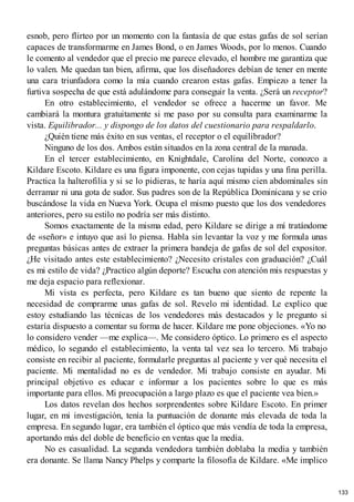 esnob, pero flirteo por un momento con la fantasía de que estas gafas de sol serían
capaces de transformarme en James Bond, o en James Woods, por lo menos. Cuando
le comento al vendedor que el precio me parece elevado, el hombre me garantiza que
lo valen. Me quedan tan bien, afirma, que los diseñadores debían de tener en mente
una cara triunfadora como la mía cuando crearon estas gafas. Empiezo a tener la
furtiva sospecha de que está adulándome para conseguir la venta. ¿Será un receptor?
En otro establecimiento, el vendedor se ofrece a hacerme un favor. Me
cambiará la montura gratuitamente si me paso por su consulta para examinarme la
vista. Equilibrador... y dispongo de los datos del cuestionario para respaldarlo.
¿Quién tiene más éxito en sus ventas, el receptor o el equilibrador?
Ninguno de los dos. Ambos están situados en la zona central de la manada.
En el tercer establecimiento, en Knightdale, Carolina del Norte, conozco a
Kildare Escoto. Kildare es una figura imponente, con cejas tupidas y una fina perilla.
Practica la halterofilia y si se lo pidieras, te haría aquí mismo cien abdominales sin
derramar ni una gota de sudor. Sus padres son de la República Dominicana y se crio
buscándose la vida en Nueva York. Ocupa el mismo puesto que los dos vendedores
anteriores, pero su estilo no podría ser más distinto.
Somos exactamente de la misma edad, pero Kildare se dirige a mí tratándome
de «señor» e intuyo que así lo piensa. Habla sin levantar la voz y me formula unas
preguntas básicas antes de extraer la primera bandeja de gafas de sol del expositor.
¿He visitado antes este establecimiento? ¿Necesito cristales con graduación? ¿Cuál
es mi estilo de vida? ¿Practico algún deporte? Escucha con atención mis respuestas y
me deja espacio para reflexionar.
Mi vista es perfecta, pero Kildare es tan bueno que siento de repente la
necesidad de comprarme unas gafas de sol. Revelo mi identidad. Le explico que
estoy estudiando las técnicas de los vendedores más destacados y le pregunto si
estaría dispuesto a comentar su forma de hacer. Kildare me pone objeciones. «Yo no
lo considero vender —me explica—. Me considero óptico. Lo primero es el aspecto
médico, lo segundo el establecimiento, la venta tal vez sea lo tercero. Mi trabajo
consiste en recibir al paciente, formularle preguntas al paciente y ver qué necesita el
paciente. Mi mentalidad no es de vendedor. Mi trabajo consiste en ayudar. Mi
principal objetivo es educar e informar a los pacientes sobre lo que es más
importante para ellos. Mi preocupación a largo plazo es que el paciente vea bien.»
Los datos revelan dos hechos sorprendentes sobre Kildare Escoto. En primer
lugar, en mi investigación, tenía la puntuación de donante más elevada de toda la
empresa. En segundo lugar, era también el óptico que más vendía de toda la empresa,
aportando más del doble de beneficio en ventas que la media.
No es casualidad. La segunda vendedora también doblaba la media y también
era donante. Se llama Nancy Phelps y comparte la filosofía de Kildare. «Me implico
133
 