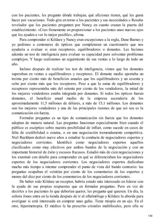 con los pacientes, les pregunto dónde trabajan, qué aficiones tienen, qué les gusta
hacer por vacaciones. Todo gira en torno a los pacientes y sus necesidades.» Resulta
revelador que los pacientes pregunten por Nancy en cuanto cruzan la puerta del
establecimiento. «Creo firmemente en proporcionar a los pacientes unos nuevos ojos
que les ayuden a ver lo mejor posible», afirma.
Para comprender si Kildare y Nancy eran excepciones a la regla, Dane Barnes y
yo pedimos a centenares de ópticos que completaran un cuestionario que nos
ayudaría a evaluar si eran receptores, equilibradores o donantes. Les hicimos
además un test de inteligencia para evaluar su capacidad para solventar problemas
complejos. Y luego realizamos un seguimiento de sus ventas a lo largo de todo un
año.
Incluso después de realizar los test de inteligencia, vimos que los donantes
superaban en ventas a equilibradores y receptores. El donante medio aportaba un
treinta por ciento más de beneficios anuales que los equilibradores y un sesenta y
ocho por ciento más que los receptores. Pese a que la suma de equilibradores y
receptores representaba más del setenta por ciento de los vendedores, la mitad de
los mejores vendedores estaba integrada por donantes. Si todos los ópticos fueran
donantes, el beneficio anual medio de la empresa ascendería de los
aproximadamente 11,5 millones de dólares, a más de 15,1 millones. Los donantes
son los mejores vendedores y una de las principales razones de que así sea es la
comunicación sin fuerza.
Formular preguntas es un tipo de comunicación sin fuerza que los donantes
adoptan de manera natural. Las preguntas funcionan especialmente bien cuando el
público es escéptico sobre nuestra posibilidad de influir, como sucede en casos de
falta de credibilidad o estatus, o en una negociación tremendamente competitiva.
Niel Rackham dedicó nueve años a estudiar la conducta de negociadores expertos y
negociadores corrientes. Identificó como negociadores expertos aquellos
clasificados como muy efectivos por ambos bandos de la negociación y con un
importante historial de éxito y escasos fracasos. Estudió más de cien negociaciones y
los examinó con detalle para comprender en qué se diferenciaban los negociadores
expertos de los negociadores corrientes. Los negociadores expertos dedicaban
mucho más tiempo a intentar comprender el punto de vista del bando contrario: las
preguntas ocupaban el veintiún por ciento de los comentarios de los expertos y
menos del diez por ciento de los comentarios de los negociadores corrientes.
De haber sido Kildare un receptor, habría estado más interesado en liderar con
la ayuda de sus propias respuestas que en formular preguntas. Pero en vez de
decirles a los pacientes lo que deberían querer, les pregunta qué quieren. Un día, la
señora Jones entra en la tienda después de ir al oftalmólogo y Kildare la aborda para
averiguar si está interesada en comprar unas gafas. Tiene miopía en un ojo. En el
otro, hipermetropía. El médico le ha prescrito cristales multifocales, pero ella se
134
 