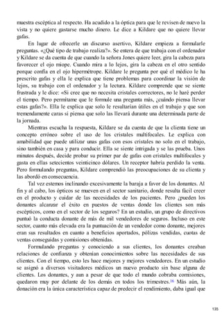 muestra escéptica al respecto. Ha acudido a la óptica para que le revisen de nuevo la
vista y no quiere gastarse mucho dinero. Le dice a Kildare que no quiere llevar
gafas.
En lugar de ofrecerle un discurso asertivo, Kildare empieza a formularle
preguntas. «¿Qué tipo de trabajo realiza?». Se entera de que trabaja con el ordenador
y Kildare se da cuenta de que cuando la señora Jones quiere leer, gira la cabeza para
favorecer el ojo miope. Cuando mira a lo lejos, gira la cabeza en el otro sentido
porque confía en el ojo hipermétrope. Kildare le pregunta por qué el médico le ha
prescrito gafas y ella le explica que tiene problemas para coordinar la visión de
lejos, su trabajo con el ordenador y la lectura. Kildare comprende que se siente
frustrada y le dice: «Si cree que no necesita cristales correctores, no le haré perder
el tiempo. Pero permítame que le formule una pregunta más, ¿cuándo piensa llevar
estas gafas?». Ella le explica que solo le resultarían útiles en el trabajo y que son
tremendamente caras si piensa que solo las llevará durante una determinada parte de
la jornada.
Mientras escucha la respuesta, Kildare se da cuenta de que la clienta tiene un
concepto erróneo sobre el uso de los cristales multifocales. Le explica con
amabilidad que puede utilizar unas gafas con esos cristales no solo en el trabajo,
sino también en casa y para conducir. Ella se siente intrigada y se las prueba. Unos
minutos después, decide probar su primer par de gafas con cristales multifocales y
gasta en ellas setecientos veinticinco dólares. Un receptor habría perdido la venta.
Pero formulando preguntas, Kildare comprendió las preocupaciones de su clienta y
las abordó en consecuencia.
Tal vez estemos inclinando excesivamente la baraja a favor de los donantes. Al
fin y al cabo, los ópticos se mueven en el sector sanitario, donde resulta fácil creer
en el producto y cuidar de las necesidades de los pacientes. Pero ¿pueden los
donantes alcanzar el éxito en puestos de ventas donde los clientes son más
escépticos, como en el sector de los seguros? En un estudio, un grupo de directivos
puntuó la conducta donante de más de mil vendedores de seguros. Incluso en este
sector, cuanto más elevada era la puntuación de un vendedor como donante, mejores
eran sus resultados en cuanto a beneficios aportados, pólizas vendidas, cuotas de
ventas conseguidas y comisiones obtenidas.
Formulando preguntas y conociendo a sus clientes, los donantes creaban
relaciones de confianza y obtenían conocimientos sobre las necesidades de sus
clientes. Con el tiempo, esto les hace mejores y mejores vendedores. En un estudio
se asignó a diversos visitadores médicos un nuevo producto sin base alguna de
clientes. Los donantes, y aun a pesar de que todo el mundo cobraba comisiones,
quedaron muy por delante de los demás en todos los trimestres.16 Más aún, la
donación era la única característica capaz de predecir el rendimiento, daba igual que
135
 