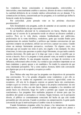 los vendedores fueran concienzudos o despreocupados, extrovertidos o
introvertidos, emocionalmente estables o ansiosos, abiertos de miras o tradicionales.
La cualidad definitoria de un visitador médico sobresaliente era ser donante. Y la
comunicación sin fuerza, caracterizada por las preguntas, es la cualidad que define la
forma de vender de los donantes.
Por curiosidad, ¿tiene pensado votar en las próximas elecciones
presidenciales?
Solo formulándole esta pregunta, acabo de aumentar en un cuarenta y uno por
ciento las probabilidades de que vaya usted a votar.
Es un beneficio adicional de la comunicación sin fuerza. Muchos dan por
sentado que el secreto de la persuasión reside en ofrecer un discurso confiado y
asertivo. Pero en la vida diaria, estamos bombardeados por publicistas,
profesionales de la venta telefónica, vendedores, gente que recauda fondos para
organizaciones de carácter benéfico y políticos que intentan convencernos de que
queremos comprar sus productos, utilizar sus servicios y apoyar sus causas. Cuando
oímos un mensaje fuertemente persuasivo, recelamos. En algunos casos, nos
preocupa que un receptor nos tome el pelo, nos engañe o nos manipule. En otras
situaciones, lo único que queremos es poder elegir libremente, sin que nadie controle
nuestras decisiones. De modo que si le digo que vaya a votar, es posible que se
resista a hacerlo. Pero si le pregunto si tiene pensado votar, no tendrá la impresión
de que intento influirle. Es una pregunta inocente, y en lugar de resistirse a mi
influencia, reflexionará sobre el tema. «La verdad es que considero importante ser un
buen ciudadano y quiero apoyar a mi candidato.» No tendrá la sensación de que
estoy intentando persuadirle. Tal y como explica Aronson, habrá sido convencido
por alguien que ya es de su agrado y en quien ya confía:
Usted.
Dave Walton sabe muy bien que las preguntas son dispositivos de persuasión
muy convincentes. Ve a los grandes abogados como vendedores y por ello es
importante que no vendan sus argumentos con excesiva agresividad, como los
receptores. «El arte de la abogacía consiste en guiarte hacia mis conclusiones,
siempre según tus términos. Quiero que llegues a tus propias conclusiones: de este
modo te aferrarás a ellas con más fuerza. Intento acompañar a los miembros del
jurado hacia esa dirección, luego los suelto y permito que saquen sus propias
conclusiones.» Las preguntas bien meditadas preparan el terreno para que los
miembros del jurado se persuadan a sí mismos. Según Aronson, «en la persuasión
directa, el público es constantemente consciente del hecho de que está siendo
persuadido por otra persona. Cuando se produce esa autopersuasión, la gente queda
convencida de que la motivación para el cambio viene de su interior».
Cuando formulamos preguntas sobre los planes y las intenciones de nuestros
interlocutores, aumentamos la probabilidad de que actúen según esos planes e
136
 