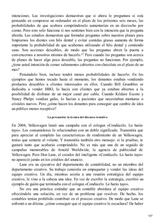 intenciones. Las investigaciones demuestran que si ahora le preguntara si está
pensando en comprarse un ordenador en el plazo de los próximos seis meses, las
probabilidades de que acabara comprándoselo aumentarían en un dieciocho por
ciento. Pero esto solo funciona si nos sentimos bien con la intención que la pregunta
aborda. Los estudios demuestran que formular preguntas sobre nuestros planes para
limpiarnos los dientes con hilo dental y evitar comidas grasas aumenta de forma
importante la probabilidad de que acabemos utilizando el hilo dental y comiendo
sano. Son acciones deseables, de modo que las preguntas abren la puerta a
convencernos a nosotros mismos de hacerlo.17 Pero cuando las preguntas son acerca
de planes de hacer algo poco deseable, las preguntas no funcionan. Por ejemplo,
¿tiene usted intención de comer saltamontes cubiertos con chocolate en el plazo de un
mes?
Pensándolo bien, incluso tendrá menos probabilidades de hacerlo. En los
ejemplos que hemos tocado hasta el momento, los donantes estaban vendiendo
productos deseables a clientes interesados en ellos. Cuando Bill Grumbles se
dedicaba a vender HBO, lo hacía con clientes que ya estaban abiertos a la
posibilidad de disfrutar de un mejor canal por cable. Cuando Kildare Escoto y
Nancy Phelps vendían gafas, lo hacían a pacientes que necesitaban monturas o
cristales nuevos. Pero ¿cómo hacen los donantes para conseguir que cambie de idea
un público menos receptivo?
La persuasión: la técnica del discurso tentativo
En 2004, V
olkswagen lanzó una campaña con el eslogan «Condúcelo. Lo harás
tuyo». Los consumidores lo relacionaban con un doble significado. Transmitía que
para apreciar al completo las características de rendimiento de un V
olkswagen,
tenías que sentarte al volante. Y transmitía también otro mensaje: si lo pruebas, te
gustará tanto que acabarás comprándolo. No es más que una de un seguido de
campañas memorables de Arnold Worldwide, la agencia de publicidad de
V
olkswagen. Pero Don Lane, el creador del inteligente «Condúcelo. Lo harás tuyo»
no apareció jamás en los créditos del anuncio.
Lane era un ejecutivo del departamento de contabilidad, no un miembro del
departamento creativo. Su trabajo consistía en empaquetar y vender las ideas del
equipo creativo. Un día, mientras asistía a una reunión estratégica del equipo
creativo, le vino a la cabeza una idea. En vez de escribir la estrategia, escribió un
ejemplo de guión que terminaba con el eslogan «Condúcelo. Lo harás tuyo».
No era una práctica estándar que un contable abordara al equipo creativo
ofreciéndole una solución, en vez de un problema que resolver. De hecho, los
contables tenían prohibido contribuir en el proceso creativo. De modo que Lane se
enfrentó a un dilema: ¿cómo conseguir que el equipo creativo le escuchara? De haber
137
 