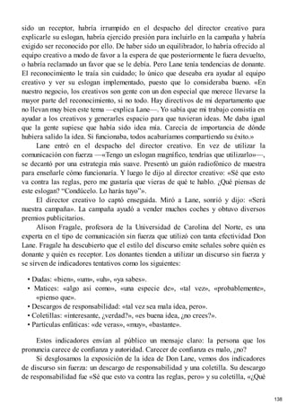 sido un receptor, habría irrumpido en el despacho del director creativo para
explicarle su eslogan, habría ejercido presión para incluirlo en la campaña y habría
exigido ser reconocido por ello. De haber sido un equilibrador, lo habría ofrecido al
equipo creativo a modo de favor a la espera de que posteriormente le fuera devuelto,
o habría reclamado un favor que se le debía. Pero Lane tenía tendencias de donante.
El reconocimiento le traía sin cuidado; lo único que deseaba era ayudar al equipo
creativo y ver su eslogan implementado, puesto que lo consideraba bueno. «En
nuestro negocio, los creativos son gente con un don especial que merece llevarse la
mayor parte del reconocimiento, si no todo. Hay directivos de mi departamento que
no llevan muy bien este tema —explica Lane—. Yo sabía que mi trabajo consistía en
ayudar a los creativos y generarles espacio para que tuvieran ideas. Me daba igual
que la gente supiese que había sido idea mía. Carecía de importancia de dónde
hubiera salido la idea. Si funcionaba, todos acabaríamos compartiendo su éxito.»
Lane entró en el despacho del director creativo. En vez de utilizar la
comunicación con fuerza —«Tengo un eslogan magnífico, tendrías que utilizarlo»—,
se decantó por una estrategia más suave. Presentó un guión radiofónico de muestra
para enseñarle cómo funcionaría. Y luego le dijo al director creativo: «Sé que esto
va contra las reglas, pero me gustaría que vieras de qué te hablo. ¿Qué piensas de
este eslogan? “Condúcelo. Lo harás tuyo”».
El director creativo lo captó enseguida. Miró a Lane, sonrió y dijo: «Será
nuestra campaña». La campaña ayudó a vender muchos coches y obtuvo diversos
premios publicitarios.
Alison Fragale, profesora de la Universidad de Carolina del Norte, es una
experta en el tipo de comunicación sin fuerza que utilizó con tanta efectividad Don
Lane. Fragale ha descubierto que el estilo del discurso emite señales sobre quién es
donante y quién es receptor. Los donantes tienden a utilizar un discurso sin fuerza y
se sirven de indicadores tentativos como los siguientes:
• Dudas: «bien», «um», «uh», «ya sabes».
• Matices: «algo así como», «una especie de», «tal vez», «probablemente»,
«pienso que».
• Descargos de responsabilidad: «tal vez sea mala idea, pero».
• Coletillas: «interesante, ¿verdad?», «es buena idea, ¿no crees?».
• Partículas enfáticas: «de veras», «muy», «bastante».
Estos indicadores envían al público un mensaje claro: la persona que los
pronuncia carece de confianza y autoridad. Carecer de confianza es malo, ¿no?
Si desglosamos la exposición de la idea de Don Lane, vemos dos indicadores
de discurso sin fuerza: un descargo de responsabilidad y una coletilla. Su descargo
de responsabilidad fue «Sé que esto va contra las reglas, pero» y su coletilla, «¿Qué
138
 