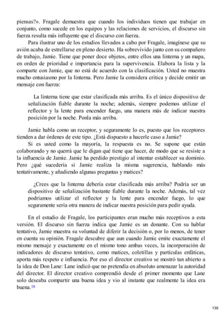 piensas?». Fragale demuestra que cuando los individuos tienen que trabajar en
conjunto, como sucede en los equipos y las relaciones de servicios, el discurso sin
fuerza resulta más influyente que el discurso con fuerza.
Para ilustrar uno de los estudios llevados a cabo por Fragale, imagínese que su
avión acaba de estrellarse en pleno desierto. Ha sobrevivido junto con su compañero
de trabajo, Jamie. Tiene que poner doce objetos, entre ellos una linterna y un mapa,
en orden de prioridad e importancia para la supervivencia. Elabora la lista y la
comparte con Jamie, que no está de acuerdo con la clasificación. Usted no muestra
mucho entusiasmo por la linterna. Pero Jamie la considera crítica y decide emitir un
mensaje con fuerza:
La linterna tiene que estar clasificada más arriba. Es el único dispositivo de
señalización fiable durante la noche; además, siempre podemos utilizar el
reflector y la lente para encender fuego, una manera más de indicar nuestra
posición por la noche. Ponla más arriba.
Jamie habla como un receptor, y seguramente lo es, puesto que los receptores
tienden a dar órdenes de este tipo. ¿Está dispuesto a hacerle caso a Jamie?
Si es usted como la mayoría, la respuesta es no. Se supone que están
colaborando y no querrá que le digan qué tiene que hacer, de modo que se resiste a
la influencia de Jamie. Jamie ha perdido prestigio al intentar establecer su dominio.
Pero ¿qué sucedería si Jamie realiza la misma sugerencia, hablando más
tentativamente, y añadiendo algunas preguntas y matices?
¿Crees que la linterna debería estar clasificada más arriba? Podría ser un
dispositivo de señalización bastante fiable durante la noche. Además, tal vez
podríamos utilizar el reflector y la lente para encender fuego, lo que
seguramente sería otra manera de indicar nuestra posición para pedir ayuda.
En el estudio de Fragale, los participantes eran mucho más receptivos a esta
versión. El discurso sin fuerza indica que Jamie es un donante. Con su hablar
tentativo, Jamie muestra su voluntad de diferir la decisión o, por lo menos, de tener
en cuenta su opinión. Fragale descubre que aun cuando Jamie emite exactamente el
mismo mensaje y exactamente en el mismo tono ambas veces, la incorporación de
indicadores de discurso tentativo, como matices, coletillas y partículas enfáticas,
aporta más respeto e influencia. Por eso el director creativo se mostró tan abierto a
la idea de Don Lane: Lane indicó que no pretendía en absoluto amenazar la autoridad
del director. El director creativo comprendió desde el primer momento que Lane
solo deseaba compartir una buena idea y vio al instante que realmente la idea era
buena.18
139
 