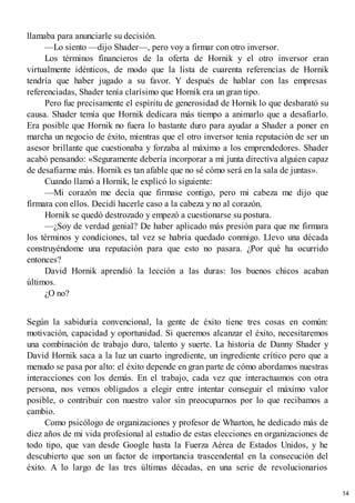 llamaba para anunciarle su decisión.
—Lo siento —dijo Shader—, pero voy a firmar con otro inversor.
Los términos financieros de la oferta de Hornik y el otro inversor eran
virtualmente idénticos, de modo que la lista de cuarenta referencias de Hornik
tendría que haber jugado a su favor. Y después de hablar con las empresas
referenciadas, Shader tenía clarísimo que Hornik era un gran tipo.
Pero fue precisamente el espíritu de generosidad de Hornik lo que desbarató su
causa. Shader temía que Hornik dedicara más tiempo a animarlo que a desafiarlo.
Era posible que Hornik no fuera lo bastante duro para ayudar a Shader a poner en
marcha un negocio de éxito, mientras que el otro inversor tenía reputación de ser un
asesor brillante que cuestionaba y forzaba al máximo a los emprendedores. Shader
acabó pensando: «Seguramente debería incorporar a mi junta directiva alguien capaz
de desafiarme más. Hornik es tan afable que no sé cómo será en la sala de juntas».
Cuando llamó a Hornik, le explicó lo siguiente:
—Mi corazón me decía que firmase contigo, pero mi cabeza me dijo que
firmara con ellos. Decidí hacerle caso a la cabeza y no al corazón.
Hornik se quedó destrozado y empezó a cuestionarse su postura.
—¿Soy de verdad genial? De haber aplicado más presión para que me firmara
los términos y condiciones, tal vez se habría quedado conmigo. Llevo una década
construyéndome una reputación para que esto no pasara. ¿Por qué ha ocurrido
entonces?
David Hornik aprendió la lección a las duras: los buenos chicos acaban
últimos.
¿O no?
Según la sabiduría convencional, la gente de éxito tiene tres cosas en común:
motivación, capacidad y oportunidad. Si queremos alcanzar el éxito, necesitaremos
una combinación de trabajo duro, talento y suerte. La historia de Danny Shader y
David Hornik saca a la luz un cuarto ingrediente, un ingrediente crítico pero que a
menudo se pasa por alto: el éxito depende en gran parte de cómo abordamos nuestras
interacciones con los demás. En el trabajo, cada vez que interactuamos con otra
persona, nos vemos obligados a elegir entre intentar conseguir el máximo valor
posible, o contribuir con nuestro valor sin preocuparnos por lo que recibamos a
cambio.
Como psicólogo de organizaciones y profesor de Wharton, he dedicado más de
diez años de mi vida profesional al estudio de estas elecciones en organizaciones de
todo tipo, que van desde Google hasta la Fuerza Aérea de Estados Unidos, y he
descubierto que son un factor de importancia trascendental en la consecución del
éxito. A lo largo de las tres últimas décadas, en una serie de revolucionarios
14
 