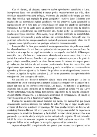 Con el tiempo, el discurso tentativo acabó aportándole beneficios a Lane.
Incorporaba ideas con amabilidad y nunca pedía reconocimiento por ello. «Los
creativos respondieron a este enfoque, lo que me dio credibilidad siempre que tenía
una idea creativa que merecía la pena compartir», explica Lane. Mientras que
muchos de sus compañeros tenían conflictos con los creativos, Lane desarrolló la
reputación de ser el tipo raro de contabilidad con quien los creativos disfrutaban
trabajando. En vez de verlo como un elemento externo con intenciones de pisarles
los pies, lo consideraban un contribuyente útil. Solían pedir su incorporación a
muchos proyectos, diciendo: «Nos ayuda. No es el típico empleado de contabilidad.
Lo queremos involucrado y darle además más oportunidades». Sabiendo que era
generoso y abierto, los equipos creativos estaban dispuestos a compartir ideas con él
y agradecían su opinión, en vez de proteger su terreno encarecidamente.
La capacidad de Lane para contribuir en equipos creativos atrajo la atención de
los altos directivos. En una fase excepcionalmente temprana de su carrera, Lane fue
invitado a desempeñar un papel destacado en la campaña mundial de V
olkswagen
conocida como «Se buscan conductores». «Los donantes temen convertirse en seres
invisibles —dice Lane—. Pero he visto prosperar a donantes porque a la gente le
gusta trabajar con ellos y confía en ellos. Darme cuenta de esto me sirvió para poner
el turbo en los inicios de mi carrera profesional.» Lane fue ascendido más
rápidamente que muchos de sus compañeros y en la actualidad es vicepresidente
ejecutivo y director ejecutivo de Arnold. En palabras de un vicepresidente creativo:
«Don es un jugador de equipo completo. [...] Si se me presentase otra oportunidad de
trabajar con Don, la cogería al vuelo».
Un análisis del discurso tentativo señala hacia otra razón por la que la
tartamudez de Dave Walton podría haberle ayudado a conectar con el jurado en el
juicio del caso de los secretos comerciales. Las dudas, los matices y las partículas
enfáticas son rasgos incluidos en la tartamudez. Cuando el jurado ve que Dave
Walton tartamudea, ya no le parece dominante ni imponente. Ya no tiene la sensación
de que intenta convencerlo, y la resistencia disminuye en consecuencia. El jurado se
vuelve algo más abierto a dejarse persuadir por Dave.
Cuando los donantes utilizan el discurso sin fuerza, nos demuestran que ponen
sinceramente nuestros intereses por delante de todo. Pero hay un papel donde suele
evitarse el discurso tentativo: el liderazgo. No hace mucho tiempo, un director de
marketing llamado Barton Hill averiguó por qué. Dirigía una unidad de negocio en
una empresa de servicios financieros y fue invitado a entrevistarse para acceder a un
puesto de relevancia, donde dirigiría varias unidades de negocio. El entrevistador
inició la entrevista con una pregunta de respuesta fácil: cuénteme sus éxitos. Hill
empezó a hablar sobre los logros de su equipo, que eran impresionantes.
A pesar de que Hill era quien tenía más puntos para hacerse con el puesto, no lo
140
 