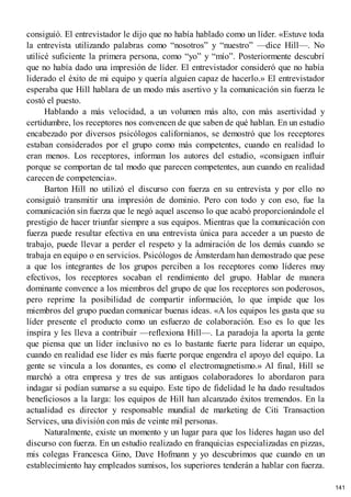 consiguió. El entrevistador le dijo que no había hablado como un líder. «Estuve toda
la entrevista utilizando palabras como “nosotros” y “nuestro” —dice Hill—. No
utilicé suficiente la primera persona, como “yo” y “mío”. Posteriormente descubrí
que no había dado una impresión de líder. El entrevistador consideró que no había
liderado el éxito de mi equipo y quería alguien capaz de hacerlo.» El entrevistador
esperaba que Hill hablara de un modo más asertivo y la comunicación sin fuerza le
costó el puesto.
Hablando a más velocidad, a un volumen más alto, con más asertividad y
certidumbre, los receptores nos convencen de que saben de qué hablan. En un estudio
encabezado por diversos psicólogos californianos, se demostró que los receptores
estaban considerados por el grupo como más competentes, cuando en realidad lo
eran menos. Los receptores, informan los autores del estudio, «consiguen influir
porque se comportan de tal modo que parecen competentes, aun cuando en realidad
carecen de competencia».
Barton Hill no utilizó el discurso con fuerza en su entrevista y por ello no
consiguió transmitir una impresión de dominio. Pero con todo y con eso, fue la
comunicación sin fuerza que le negó aquel ascenso lo que acabó proporcionándole el
prestigio de hacer triunfar siempre a sus equipos. Mientras que la comunicación con
fuerza puede resultar efectiva en una entrevista única para acceder a un puesto de
trabajo, puede llevar a perder el respeto y la admiración de los demás cuando se
trabaja en equipo o en servicios. Psicólogos de Ámsterdam han demostrado que pese
a que los integrantes de los grupos perciben a los receptores como líderes muy
efectivos, los receptores socaban el rendimiento del grupo. Hablar de manera
dominante convence a los miembros del grupo de que los receptores son poderosos,
pero reprime la posibilidad de compartir información, lo que impide que los
miembros del grupo puedan comunicar buenas ideas. «A los equipos les gusta que su
líder presente el producto como un esfuerzo de colaboración. Eso es lo que les
inspira y les lleva a contribuir —reflexiona Hill—. La paradoja la aporta la gente
que piensa que un líder inclusivo no es lo bastante fuerte para liderar un equipo,
cuando en realidad ese líder es más fuerte porque engendra el apoyo del equipo. La
gente se vincula a los donantes, es como el electromagnetismo.» Al final, Hill se
marchó a otra empresa y tres de sus antiguos colaboradores lo abordaron para
indagar si podían sumarse a su equipo. Este tipo de fidelidad le ha dado resultados
beneficiosos a la larga: los equipos de Hill han alcanzado éxitos tremendos. En la
actualidad es director y responsable mundial de marketing de Citi Transaction
Services, una división con más de veinte mil personas.
Naturalmente, existe un momento y un lugar para que los líderes hagan uso del
discurso con fuerza. En un estudio realizado en franquicias especializadas en pizzas,
mis colegas Francesca Gino, Dave Hofmann y yo descubrimos que cuando en un
establecimiento hay empleados sumisos, los superiores tenderán a hablar con fuerza.
141
 
