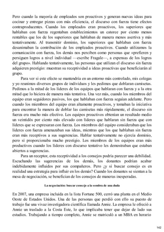 Pero cuando la mayoría de empleados son proactivos y generan nuevas ideas para
cocinar y entregar pizzas con más eficiencia, el discurso con fuerza tiene efectos
contraproducentes. Cuando los empleados eran proactivos, los superiores que
hablaban con fuerza regentaban establecimientos un catorce por ciento menos
rentables que los de los superiores que hablaban de manera menos asertiva y más
tentativamente. Al transmitir dominio, los superiores que hablaban con fuerza
desanimaban la contribución de los empleados proactivos. Cuando utilizamos la
comunicación con fuerza, los demás nos perciben como personas que «prefieren y
persiguen logros a nivel individual —escribe Fragale—, a expensas de los logros
del grupo». Hablando tentativamente, las personas que utilizan el discurso sin fuerza
adquieren prestigio: muestran su receptividad a ideas proactivas que beneficiarán al
grupo.
Para ver si este efecto se mantendría en un entorno más controlado, mis colegas
y yo reunimos diversos grupos de individuos y les pedimos que doblaran camisetas.
Pedimos a la mitad de los líderes de los equipos que hablaran con fuerza y a la otra
mitad que lo hiciera de manera más tentativa. Una vez más, cuando los miembros del
equipo eran seguidores pasivos, los que hablaban con fuerza seguían adelante. Pero
cuando los miembros del equipo eran altamente proactivos, y tomaban la iniciativa
para encontrar la manera de doblar las camisetas más rápidamente, el discurso sin
fuerza era mucho más efectivo. Los equipos proactivos obtenían un resultado medio
un veintidós por ciento más elevado con líderes que hablaran sin fuerza que con
líderes que se expresaran con fuerza. Los miembros del equipo consideraban que los
líderes con fuerza amenazaban sus ideas, mientras que los que hablaban sin fuerza
eran más receptivos a sus sugerencias. Hablar tentativamente no ejercía dominio,
pero sí proporcionaba mucho prestigio. Los miembros de los equipos eran más
productivos cuando los líderes con discurso tentativo les demostraban que estaban
abiertos a sugerencias.
Para un receptor, esta receptividad a los consejos podría parecer una debilidad.
Escuchando las sugerencias de los demás, los donantes podrían acabar
indebidamente influidos por sus compañeros. Pero ¿y si buscar consejo es en
realidad una estrategia para influir en los demás? Cuando los donantes se sientan a la
mesa de negociación, se benefician de los consejos de maneras inesperadas.
La negociación: buscar consejo a la sombra de una duda
En 2007, una empresa incluida en la lista Fortune 500, cerró una planta en el Medio
Oeste de Estados Unidos. Una de las personas que perdió con ello su puesto de
trabajo fue una vivaz investigadora científica llamada Annie. La empresa le ofreció a
Annie un traslado a la Costa Este, lo que implicaba tener que dejar de lado sus
estudios. Trabajando a tiempo completo, Annie se matriculó a un MBA en horario
142
 