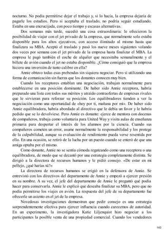 nocturno. No podía permitirse dejar el trabajo y, si lo hacía, la empresa dejaría de
pagarle los estudios. Pero si aceptaba el traslado, no podría seguir estudiando.
Estaba en una encrucijada, con poco tiempo y escasas alternativas.
Dos semanas más tarde, sucedió una cosa extraordinaria: le ofrecieron la
posibilidad de viajar con el jet privado de la empresa, que normalmente solo estaba
disponible para los altos ejecutivos, con acceso ilimitado al mismo hasta que
finalizara su MBA. Aceptó el traslado y pasó los nueve meses siguientes volando
dos veces por semana con el jet privado de la empresa hasta finalizar el MBA. La
empresa le pagó también el coche de alquiler que necesitaba semanalmente y el
billete de avión cuando el jet no estaba disponible. ¿Cómo consiguió que la empresa
hiciera una inversión de tanto calibre en ella?
Annie obtuvo todas esas prebendas sin siquiera negociar. Pero sí utilizando una
forma de comunicación sin fuerza que los donantes conocen muy bien.
Cuando los receptores entablan una negociación, trabajan normalmente para
establecerse en una posición dominante. De haber sido Annie receptora, habría
preparado una lista con todos sus méritos y atraído contraofertas de empresas rivales
que le sirvieran para reforzar su posición. Los equilibradores tienden a ver la
negociación como una oportunidad de «hoy por ti, mañana por mí». De haber sido
Annie equilibradora, habría abordado al directivo que le debía un favor y le habría
pedido que se lo devolviese. Pero Annie es donante: ejerce de mentora con docenas
de compañeros, trabaja como voluntaria para United Way y visita aulas de enseñanza
primaria para despertar el interés de los alumnos por la ciencia. Cuando sus
compañeros cometen un error, asume normalmente la responsabilidad y los protege
de la culpabilidad, aunque su evaluación de rendimiento pueda verse resentida por
ello. En una ocasión, se retiró de la lucha por un puesto cuando se enteró de que una
amiga optaba por el mismo.
Como donante, Annie no se sentía cómoda regateando como una receptora o una
equilibradora, de modo que se decantó por una estrategia completamente distinta. Se
dirigió a la directora de recursos humanos y le pidió consejo. «De estar en mi
pellejo, ¿qué harías tú?»
La directora de recursos humanos se erigió en la defensora de Annie. Se
entrevistó con los directivos del departamento de Annie y empezó a ejercer presión
en su nombre. A su vez, el jefe del departamento de Annie le preguntó qué podía
hacer para conservarla. Annie le explicó que deseaba finalizar su MBA, pero que no
podía permitirse los viajes en avión. La respuesta del jefe de su departamento fue
ofrecerle un asiento en el jet de la empresa.
Novedosas investigaciones demuestran que pedir consejo es una estrategia
sorprendentemente efectiva para ejercer influencia cuando carecemos de autoridad.
En un experimento, la investigadora Katie Liljenquist hizo negociar a los
participantes la posible venta de una propiedad comercial. Cuando los vendedores
143
 