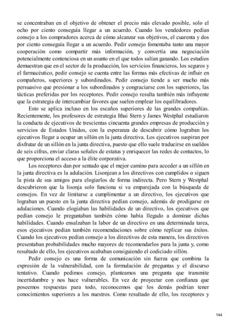se concentraban en el objetivo de obtener el precio más elevado posible, solo el
ocho por ciento conseguía llegar a un acuerdo. Cuando los vendedores pedían
consejo a los compradores acerca de cómo alcanzar sus objetivos, el cuarenta y dos
por ciento conseguía llegar a un acuerdo. Pedir consejo fomentaba tanto una mayor
cooperación como compartir más información, y convertía una negociación
potencialmente contenciosa en un asunto en el que todos salían ganando. Los estudios
demuestran que en el sector de la producción, los servicios financieros, los seguros y
el farmacéutico, pedir consejo se cuenta entre las formas más efectivas de influir en
compañeros, superiores y subordinados. Pedir consejo tiende a ser mucho más
persuasivo que presionar a los subordinados y congraciarse con los superiores, las
tácticas preferidas por los receptores. Pedir consejo resulta también más influyente
que la estrategia de intercambiar favores que suelen emplear los equilibradores.
Esto se aplica incluso en los escaños superiores de las grandes compañías.
Recientemente, los profesores de estrategia Ithai Stern y James Westphal estudiaron
la conducta de ejecutivos de trescientas cincuenta grandes empresas de producción y
servicios de Estados Unidos, con la esperanza de descubrir cómo lograban los
ejecutivos llegar a ocupar un sillón en la junta directiva. Los ejecutivos suspiran por
disfrutar de un sillón en la junta directiva, puesto que ello suele traducirse en sueldos
de seis cifras, enviar claras señales de estatus y enriquecer las redes de contactos, lo
que proporciona el acceso a la élite corporativa.
Los receptores dan por sentado que el mejor camino para acceder a un sillón en
la junta directiva es la adulación. Lisonjean a los directivos con cumplidos o siguen
la pista de sus amigos para elogiarlos de forma indirecta. Pero Stern y Westphal
descubrieron que la lisonja solo funciona si va emparejada con la búsqueda de
consejos. En vez de limitarse a cumplimentar a un directivo, los ejecutivos que
lograban un puesto en la junta directiva pedían consejo, además de prodigarse en
adulaciones. Cuando elogiaban las habilidades de un directivo, los ejecutivos que
pedían consejo le preguntaban también cómo había llegado a dominar dichas
habilidades. Cuando ensalzaban la labor de un directivo en una determinada tarea,
esos ejecutivos pedían también recomendaciones sobre cómo replicar sus éxitos.
Cuando los ejecutivos pedían consejo a los directivos de esta manera, los directivos
presentaban probabilidades mucho mayores de recomendarlos para la junta y, como
resultado de ello, los ejecutivos acababan consiguiendo el codiciado sillón.
Pedir consejo es una forma de comunicación sin fuerza que combina la
expresión de la vulnerabilidad, con la formulación de preguntas y el discurso
tentativo. Cuando pedimos consejo, planteamos una pregunta que transmite
incertidumbre y nos hace vulnerables. En vez de proyectar con confianza que
poseemos respuestas para todo, reconocemos que los demás podrían tener
conocimientos superiores a los nuestros. Como resultado de ello, los receptores y
144
 