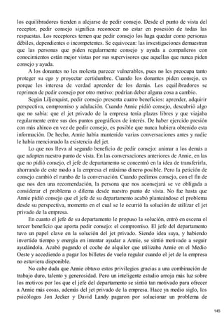 los equilibradores tienden a alejarse de pedir consejo. Desde el punto de vista del
receptor, pedir consejo significa reconocer no estar en posesión de todas las
respuestas. Los receptores temen que pedir consejo los haga quedar como personas
débiles, dependientes o incompetentes. Se equivocan: las investigaciones demuestran
que las personas que piden regularmente consejo y ayuda a compañeros con
conocimientos están mejor vistas por sus supervisores que aquellas que nunca piden
consejo y ayuda.
A los donantes no les molesta parecer vulnerables, pues no les preocupa tanto
proteger su ego y proyectar certidumbre. Cuando los donantes piden consejo, es
porque les interesa de verdad aprender de los demás. Los equilibradores se
reprimen de pedir consejo por otro motivo: podrían deber alguna cosa a cambio.
Según Liljenquist, pedir consejo presenta cuatro beneficios: aprender, adquirir
perspectiva, compromiso y adulación. Cuando Annie pidió consejo, descubrió algo
que no sabía: que el jet privado de la empresa tenía plazas libres y que viajaba
regularmente entre sus dos puntos geográficos de interés. De haber ejercido presión
con más ahínco en vez de pedir consejo, es posible que nunca hubiera obtenido esta
información. De hecho, Annie había mantenido varias conversaciones antes y nadie
le había mencionado la existencia del jet.
Lo que nos lleva al segundo beneficio de pedir consejo: animar a los demás a
que adopten nuestro punto de vista. En las conversaciones anteriores de Annie, en las
que no pidió consejo, el jefe de departamento se concentró en la idea de transferirla,
ahorrando de este modo a la empresa el máximo dinero posible. Pero la petición de
consejo cambió el rumbo de la conversación. Cuando pedimos consejo, con el fin de
que nos den una recomendación, la persona que nos aconsejará se ve obligada a
considerar el problema o dilema desde nuestro punto de vista. No fue hasta que
Annie pidió consejo que el jefe de su departamento acabó planteándose el problema
desde su perspectiva, momento en el cual se le ocurrió la solución de utilizar el jet
privado de la empresa.
En cuanto el jefe de su departamento le propuso la solución, entró en escena el
tercer beneficio que aporta pedir consejo: el compromiso. El jefe del departamento
tuvo un papel clave en la solución del jet privado. Siendo idea suya, y habiendo
invertido tiempo y energía en intentar ayudar a Annie, se sintió motivado a seguir
ayudándola. Acabó pagando el coche de alquiler que utilizaba Annie en el Medio
Oeste y accediendo a pagar los billetes de vuelo regular cuando el jet de la empresa
no estuviera disponible.
No cabe duda que Annie obtuvo estos privilegios gracias a una combinación de
trabajo duro, talento y generosidad. Pero un inteligente estudio arroja más luz sobre
los motivos por los que el jefe del departamento se sintió tan motivado para ofrecer
a Annie más cosas, además del jet privado de la empresa. Hace ya medio siglo, los
psicólogos Jon Jecker y David Landy pagaron por solucionar un problema de
145
 