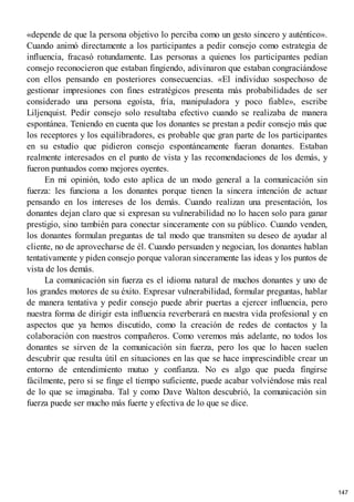 «depende de que la persona objetivo lo perciba como un gesto sincero y auténtico».
Cuando animó directamente a los participantes a pedir consejo como estrategia de
influencia, fracasó rotundamente. Las personas a quienes los participantes pedían
consejo reconocieron que estaban fingiendo, adivinaron que estaban congraciándose
con ellos pensando en posteriores consecuencias. «El individuo sospechoso de
gestionar impresiones con fines estratégicos presenta más probabilidades de ser
considerado una persona egoísta, fría, manipuladora y poco fiable», escribe
Liljenquist. Pedir consejo solo resultaba efectivo cuando se realizaba de manera
espontánea. Teniendo en cuenta que los donantes se prestan a pedir consejo más que
los receptores y los equilibradores, es probable que gran parte de los participantes
en su estudio que pidieron consejo espontáneamente fueran donantes. Estaban
realmente interesados en el punto de vista y las recomendaciones de los demás, y
fueron puntuados como mejores oyentes.
En mi opinión, todo esto aplica de un modo general a la comunicación sin
fuerza: les funciona a los donantes porque tienen la sincera intención de actuar
pensando en los intereses de los demás. Cuando realizan una presentación, los
donantes dejan claro que si expresan su vulnerabilidad no lo hacen solo para ganar
prestigio, sino también para conectar sinceramente con su público. Cuando venden,
los donantes formulan preguntas de tal modo que transmiten su deseo de ayudar al
cliente, no de aprovecharse de él. Cuando persuaden y negocian, los donantes hablan
tentativamente y piden consejo porque valoran sinceramente las ideas y los puntos de
vista de los demás.
La comunicación sin fuerza es el idioma natural de muchos donantes y uno de
los grandes motores de su éxito. Expresar vulnerabilidad, formular preguntas, hablar
de manera tentativa y pedir consejo puede abrir puertas a ejercer influencia, pero
nuestra forma de dirigir esta influencia reverberará en nuestra vida profesional y en
aspectos que ya hemos discutido, como la creación de redes de contactos y la
colaboración con nuestros compañeros. Como veremos más adelante, no todos los
donantes se sirven de la comunicación sin fuerza, pero los que lo hacen suelen
descubrir que resulta útil en situaciones en las que se hace imprescindible crear un
entorno de entendimiento mutuo y confianza. No es algo que pueda fingirse
fácilmente, pero si se finge el tiempo suficiente, puede acabar volviéndose más real
de lo que se imaginaba. Tal y como Dave Walton descubrió, la comunicación sin
fuerza puede ser mucho más fuerte y efectiva de lo que se dice.
147
 