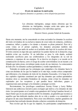 Capítulo 6
El arte de mantener la motivación
Por qué algunos donantes se queman y otros despiertan pasiones
Los altruistas inteligentes, aunque menos altruistas que los
altruistas no inteligentes, siempre serán más aptos que los
altruistas no inteligentes y los individuos egoístas.
HERBERT SIMON, premio Nobel de Economía.
Hasta este momento, me he concentrado en cómo ascienden los donantes la escalera
del éxito sirviéndose de su exclusiva manera de crear redes de contactos, colaborar,
comunicar, influir y ayudar a los demás a alcanzar su pleno potencial. Pero tal y
como vimos en el primer capítulo, los donantes presentan también más
probabilidades que nadie de acabar en el peldaño más bajo de la escalera del éxito.
El éxito consiste en algo más que capitalizar los puntos fuertes de la donación; exige
también evitar sus escollos. Si un individuo se pasa la vida dando, acabará
realizando sacrificios para sus colaboradores y los integrantes de su red de
contactos, a expensas de sus energías. Si se desvive en elogios y se excede en la
comunicación sin fuerza, corre el riesgo de acabar convirtiéndose en un incauto y un
felpudo que todos pisan, sin trabajar jamás en pro de sus intereses. La consecuencia
de todo ello: los donantes acaban quemándose y siendo improductivos.
Teniendo en cuenta que las estrategias que catapultan a los donantes hacia la
cima son distintas de las que los hunden en lo más bajo, resulta crítico comprender
qué diferencia a los donantes de éxito de los donantes fracasados. A lo largo de los
tres capítulos siguientes examinaré por qué hay donantes que acaban quemándose
mientras otros se encienden llenándose de energía, cómo evitan los donantes ser
explotados por los receptores y qué pueden hacer individuos, grupos y
organizaciones para proteger a los donantes y propagar su éxito.
Recientemente, los psicólogos canadienses Jeremy Frimer y Larry Walker
lideraron una ambiciosa iniciativa para averiguar qué motiva a los donantes de más
éxito. Los participantes en el estudio eran ganadores del Caring Canadian Award, el
mayor honor que en ese país pueden recibir los donantes, un galardón que reconoce a
aquellos que han dedicado muchos años de su vida a ayudar a su comunidad o al
progreso de una causa humanitaria. Para crear esta diferencia, muchos ganadores de
este premio han realizado durante décadas esfuerzos sostenidos de donación.
Para revelar qué fue lo que les impulsó, los participantes cumplimentaron un
148
 