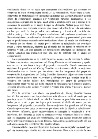 cuestionario donde se les pedía que enumeraran diez objetivos que acabaran de
completar la frase «Normalmente intento...». A continuación, Walker llevó a cabo
entrevistas en profundidad con veinticinco ganadores del Caring Canadian y con un
grupo de comparación integrado por veinticinco personas equiparables a los
galardonados en términos de sexo, edad, etnia y estudios, pero sin el mismo nivel
sostenido de donación o el mismo tiempo de donación. Walker pasó cien horas
entrevistando a esas cincuenta personas para conocer detalles de su vida, entrevistas
en las que trató de los períodos más críticos y relevantes de su infancia,
adolescencia y edad adulta. Después, evaluadores independientes estudiaron las
listas de objetivos, escucharon las cintas de las entrevistas y puntuaron el grado con
que los participantes expresaban dos motivaciones clave: el interés por sí mismos y
el interés por los demás. El interés por sí mismos se relacionaba con conseguir
poder y logros personales, mientras que el interés por los demás se centraba en ser
generoso y útil. ¿En qué conjunto de motivaciones obtuvieron los ganadores del
Caring Canadian una puntuación más alta que la obtenida por el grupo de
comparación?
La respuesta intuitiva es en el interés por los demás, y es la correcta. Al relatar
la historia de su vida, los ganadores del Caring Canadian mencionaron dar y ayudar
con tres veces más frecuencia que el grupo de comparación. Cuando anotaron sus
objetivos, los ganadores del Caring Canadian mencionaron el doble de objetivos
relacionados con el interés por los demás que los integrantes del grupo de
comparación. Los ganadores del Caring Canadian destacaron objetivos como «ser un
modelo a imitar positivo para los jóvenes» y «abogar para que la mujer salga de la
categoría de sueldos bajos». Los participantes del grupo de comparación
mencionaban objetivos más del estilo «reducir mi hándicap de golf a un solo dígito»,
«resultar atractivo a los demás» y «cazar el venado más grande y pescar el pez de
más peso».
Pero la sorpresa viene ahora: los ganadores del Caring Canadian fueron
también los que obtuvieron las puntuaciones más altas en cuanto al interés por su
propia persona. En la historia de su vida, los donantes de gran éxito mencionaron la
lucha por el poder y por los logros prácticamente el doble de veces que los
integrantes del grupo de comparación. En sus objetivos, los ganadores del Caring
Canadian presentaban cerca de un veinte por ciento más de objetivos relacionados
con obtener influencia, ganar reconocimiento y conseguir la excelencia a nivel
individual. Los donantes de éxito no estaban solo más orientados hacia los demás
que los integrantes del grupo de comparación, sino que además mostraban también
mayor interés por su propia persona. Resulta, pues, que los donantes de éxito son tan
ambiciosos como los receptores y los equilibradores.
Estos resultados tienen implicaciones fascinantes que nos ayudan a entender por
qué hay donantes que triunfan mientras otros fracasan. Hasta este momento, hemos
149
 