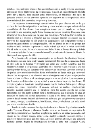 estudios, los científicos sociales han comprobado que la gente presenta dramáticas
diferencias en sus preferencias de reciprocidad, es decir, en su combinación deseada
entre dar y recibir. Para ilustrar estas preferencias, le presentaré dos tipos de
personas situadas en los extremos opuestos del espectro de la reciprocidad en el
entorno laboral. Los denomino receptores y donantes.
Los receptores tienen un rasgo característico: les gusta obtener más de lo que
reciben. Inclinan la reciprocidad a su favor y ponen sus intereses por delante de las
necesidades de los demás. Los receptores creen que el mundo es un lugar
competitivo, una auténtica jungla donde los unos devoran a los otros. Creen que para
alcanzar el éxito tienen que ser mejores que los demás. Para demostrar su valía, se
promocionan a sí mismos y procuran que sus esfuerzos reciban los elogios que se
merecen. Los receptores no son crueles ni despiadados; son simplemente cautos y
poseen un gran instinto de autoprotección. «Si no pienso en mí y me pongo por
encima de todo lo demás —piensan—, nadie lo hará por mí.» De haber sido David
Hornik más receptor, le habría puesto una fecha límite a Danny Shader y habría
colocado su objetivo de hacerse con la inversión por delante del deseo de Shader de
disponer de una agenda flexible.
Pero Hornik es lo contrario a un receptor: es un donante. En el entorno laboral,
los donantes son una raza relativamente excepcional. Inclinan la reciprocidad hacia
el otro lado de la balanza y prefieren dar antes que recibir. Mientras que los
receptores tienden a ser personas centradas en sí mismas y que evalúan lo que los
demás pueden darles, los donantes están centrados en los demás y prestan atención a
lo que los otros necesitan de ellos. Estas preferencias no tienen nada que ver con el
dinero: los receptores y los donantes no se distinguen entre sí por lo que puedan
donar a obras benéficas o el sueldo que paguen a sus empleados. Los receptores y
los donantes se diferencian por su actitud y sus acciones para con los demás. El
receptor ayudará a los demás estratégicamente cuando los beneficios que él obtenga
superen los costes personales. El donante utilizará un análisis costebeneficio
distinto: ayudará siempre que el beneficio para los demás exceda sus costes
personales. Por otra parte, también cabe la posibilidad de que el donante no tenga en
absoluto en cuenta sus costes personales y ayude a los demás sin esperar nada a
cambio. En el entorno laboral, el donante se esforzará por ser generoso y compartir
su tiempo, energía, conocimientos, habilidades, ideas y relaciones con todo aquel
que pueda beneficiarse de ello.
Resulta tentador reservar la etiqueta de donante a héroes legendarios como la
madre Teresa de Calcuta o Mahatma Gandhi, pero ser un donante no exige actos de
sacrificio extraordinarios. Conlleva simplemente centrarse en actuar pensando en el
interés de los demás: ayudar, actuar como mentor, compartir reconocimientos o
establecer relaciones para con los otros. Lejos del entorno laboral, es una conducta
bastante común. Según la investigación llevada a cabo por Margaret Clark,
15
 