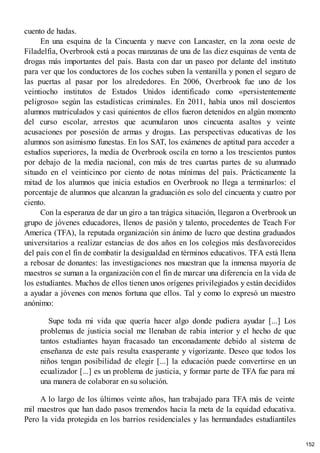 cuento de hadas.
En una esquina de la Cincuenta y nueve con Lancaster, en la zona oeste de
Filadelfia, Overbrook está a pocas manzanas de una de las diez esquinas de venta de
drogas más importantes del país. Basta con dar un paseo por delante del instituto
para ver que los conductores de los coches suben la ventanilla y ponen el seguro de
las puertas al pasar por los alrededores. En 2006, Overbrook fue uno de los
veintiocho institutos de Estados Unidos identificado como «persistentemente
peligroso» según las estadísticas criminales. En 2011, había unos mil doscientos
alumnos matriculados y casi quinientos de ellos fueron detenidos en algún momento
del curso escolar, arrestos que acumularon unos cincuenta asaltos y veinte
acusaciones por posesión de armas y drogas. Las perspectivas educativas de los
alumnos son asimismo funestas. En los SAT, los exámenes de aptitud para acceder a
estudios superiores, la media de Overbrook oscila en torno a los trescientos puntos
por debajo de la media nacional, con más de tres cuartas partes de su alumnado
situado en el veinticinco por ciento de notas mínimas del país. Prácticamente la
mitad de los alumnos que inicia estudios en Overbrook no llega a terminarlos: el
porcentaje de alumnos que alcanzan la graduación es solo del cincuenta y cuatro por
ciento.
Con la esperanza de dar un giro a tan trágica situación, llegaron a Overbrook un
grupo de jóvenes educadores, llenos de pasión y talento, procedentes de Teach For
America (TFA), la reputada organización sin ánimo de lucro que destina graduados
universitarios a realizar estancias de dos años en los colegios más desfavorecidos
del país con el fin de combatir la desigualdad en términos educativos. TFA está llena
a rebosar de donantes: las investigaciones nos muestran que la inmensa mayoría de
maestros se suman a la organización con el fin de marcar una diferencia en la vida de
los estudiantes. Muchos de ellos tienen unos orígenes privilegiados y están decididos
a ayudar a jóvenes con menos fortuna que ellos. Tal y como lo expresó un maestro
anónimo:
Supe toda mi vida que quería hacer algo donde pudiera ayudar [...] Los
problemas de justicia social me llenaban de rabia interior y el hecho de que
tantos estudiantes hayan fracasado tan enconadamente debido al sistema de
enseñanza de este país resulta exasperante y vigorizante. Deseo que todos los
niños tengan posibilidad de elegir [...] la educación puede convertirse en un
ecualizador [...] es un problema de justicia, y formar parte de TFA fue para mí
una manera de colaborar en su solución.
A lo largo de los últimos veinte años, han trabajado para TFA más de veinte
mil maestros que han dado pasos tremendos hacia la meta de la equidad educativa.
Pero la vida protegida en los barrios residenciales y las hermandades estudiantiles
152
 