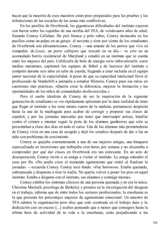 hacen que la mayoría de esos maestros estén poco preparados para las pruebas y las
tribulaciones de las escuelas de las zonas más conflictivas.
En los pasillos de Overbrook, las gigantescas dificultades del instituto cayeron
con fuerza sobre las espaldas de una neófita del TFA, de veinticuatro años de edad,
llamada Conrey Callahan. De piel blanca y pelo rubio, Conrey destacaba en los
pasillos como un pulpo en un garaje: el noventa y siete por ciento de los estudiantes
de Overbrook son afroamericanos. Conrey —una amante de los perros que vive en
compañía de Louie, un perro callejero que rescató en su día— se crio en un
acomodado barrio residencial de Maryland y estudió en un instituto que se cuenta
entre los mejores del país. Calificarla de bola de energía sería infravalorarla: corre
medias maratones, capitaneó los equipos de fútbol y de lacrosse del instituto y
compitió durante seis años en salto de cuerda, llegando a estar incluida en el equipo
junior nacional de la especialidad. A pesar de que su capacidad intelectual llevó al
profesorado de Vanderbilt a animarla a estudiar Historia, Conrey puso sus miras en
cuestiones más prácticas. «Quería crear la diferencia, mejorar la formación y las
oportunidades de los niños de comunidades desfavorecidas.»
Pero el sueño idealista de Conrey de ser la inspiración de la siguiente
generación de estudiantes se vio rápidamente aplastado por la dura realidad de tener
que llegar al instituto a las siete menos cuarto de la mañana, permanecer despierta
hasta la una de la madrugada para acabar de corregir y preparar sus clases de
español, y por las jornadas marcadas por tener que interrumpir peleas, batallar
contra el crimen e intentar seguir la pista de los alumnos gamberros que solo se
presentaban a clase dos días en todo el curso. Una de las alumnas más prometedoras
de Conrey vivía en una casa de acogida y dejó los estudios después de dar a luz un
niño con problemas de crecimiento.
Conrey se quejaba constantemente a una de sus mejores amigas, una banquera
especializada en inversiones que trabajaba cien horas por semana y no alcanzaba a
comprender por qué dar clases en Overbrook era tan estresante. En un acto de
desesperación, Conrey invitó a su amiga a visitar el instituto. La amiga entendió el
caso por fin. «No podía creer el tremendo agotamiento que sintió al finalizar la
jornada» —recuerda Conrey. Conrey tocó fondo: «Fue horroroso. Estaba quemada,
sobrepasada y dispuesta a tirar la toalla. No quería volver a poner los pies en aquel
instituto. Estaba a disgusto con el instituto, sus alumnos y conmigo misma».
Conrey exhibía los síntomas clásicos de una persona quemada y no era la única.
Christina Maslach, psicóloga de Berkeley y pionera en la investigación del desgaste
en el trabajo, informa que de entre todos los sectores profesionales, la enseñanza es
la que presenta los porcentajes mayores de agotamiento emocional. Un maestro de
TFA admira la organización pero dice que está «centrada en el trabajo duro y la
dedicación casi en exceso [...] acabas pensando que a menos que consagres hasta la
última hora de actividad de tu vida a la enseñanza, estás perjudicando a tus
153
 
