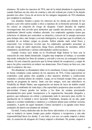 alumnos». De todos los maestros de TFA, más de la mitad abandona la organización
cuando finalizan sus dos años de contrato y más del ochenta por ciento lo ha dejado
pasados tres años. Cerca de un tercio de los antiguos integrantes de TFA abandona
por completo la enseñanza.
Los donantes tienden a poner los intereses de los demás por delante de los
propios y por ello suelen ayudar a otros a expensas de su bienestar personal, lo que
les coloca en situación de riesgo de desgaste. Cuatro décadas de amplias
investigaciones han servido para demostrar que cuando una persona se quema, su
rendimiento laboral acaba viéndose afectado. Los empleados agotados tienen que
esforzarse al máximo por concentrar su atención y carecen de la energía necesaria
para trabajar duro, más tiempo y con más inteligencia, lo que hace que la calidad y la
cantidad de su trabajo caigan en picado. Sufren además mala salud física y
emocional. Las evidencias revelan que los empleados quemados presentan un
elevado riesgo de sufrir depresión, fatiga física, problemas de insomnio, déficit
inmunitario, alcoholismo e incluso enfermedades cardiovasculares.
Cuando Conrey tocó fondo en la Overbrook High School lo hizo con la
sensación de estar dando demasiado. Llegaba muy temprano al trabajo, se acostaba
muy tarde, trabajaba los fines de semana y, con todo y con eso, no conseguía levantar
cabeza. En esta situación, parecería que la forma natural de recuperarse y cargar de
nuevo las pilas consistiría en reducir sus donaciones. Pero Conrey no hizo eso, sino
todo lo contrario: dar más.
Sin abandonar su abrumadora labor en la enseñanza, Conrey empezó a trabajar
de forma voluntaria como mentora de los maestros de TFA. Como especialista en
contenidos, cada quince días ayudaba a diez maestros distintos a confeccionar
exámenes y diseñar planes de estudios. Luego, en su limitado tiempo libre, puso en
marcha un programa de tutoría. Junto con dos amigos, creó una subsidiaria en
Filadelfia de Minds Matter, una organización sin ánimo de lucro de ámbito estatal
que ayuda a estudiantes de renta baja y alta capacidad a prepararse para acceder a la
universidad. Conrey pasaba las noches y los fines de semana presentando
documentación para poder incorporarse a la organización, buscando abogados y
gestores que trabajasen sin cobrar y preparando todo lo necesario para recibir la
aprobación de la entidad a nivel nacional. Finalmente, después de un año, pudo
empezar a reclutar estudiantes y mentores y a elaborar planes para celebrar sesiones
semanales. A partir de aquel momento, Conrey incorporó a su agenda cinco horas
semanales de tutoría con alumnos de instituto.
En total, Conrey dedicaba más de diez horas adicionales a la semana a dar. Lo
cual se traducía en menos tiempo para poder relajarse o recuperarse y aún más
responsabilidad hacia los demás. Y con todo y con eso, en cuanto empezó a donar
más, la sensación de desgaste de Conrey empezó a disminuir. De pronto, empezó a
154
 