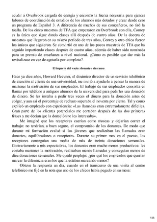 acudir a Overbrook cargada de energía y encontró la fuerza necesaria para ejercer
labores de coordinación de estudios de los alumnos más dotados y crear desde cero
un programa de Español 3. A diferencia de muchos de sus compañeros, no tiró la
toalla. De los cinco maestros de TFA que empezaron en Overbrook con ella, Conrey
es la única que sigue dando clases allí después de cuatro años. De la docena de
maestros que llegaron en su mismo período de tres años, Conrey y otro chico fueron
los únicos que siguieron. Se convirtió en uno de los pocos maestros de TFA que ha
seguido impartiendo clases después de cuatro años, además de haber sido nominada
para un premio de enseñanza a nivel nacional. ¿Cómo es posible que dar más la
revitalizase en vez de agotarla por completo?
El impacto del vacío: donantes sin causa
Hace ya diez años, Howard Heevner, el dinámico director de un servicio telefónico
de atención al cliente de una universidad, me invitó a ayudarle a pensar la manera de
mantener la motivación de sus empleados. El trabajo de sus empleados consistía en
llamar por teléfono a antiguos alumnos de la universidad para pedirles una donación
de dinero. Se les instaba a pedir tres veces el dinero para la donación antes de
colgar, y aun así el porcentaje de rechazo superaba el noventa por ciento. Tal y como
explicó un empleado con experiencia: «Las llamadas eran extremadamente difíciles.
Gran parte de los clientes potenciales me cortaban después de las dos primeras
frases y me decían que la donación no les interesaba».
Me imaginé que los receptores caerían como moscas y dejarían correr el
trabajo: no tendrían, a buen seguro, el compromiso de los donantes. De modo que
durante mi formación evalué si los jóvenes que realizaban las llamadas eran
donantes, equilibradores o receptores. Durante su primer mes en el puesto, los
receptores conseguían una media de más de treinta donaciones semanales.
Contrariamente a mis expectativas, los donantes eran mucho menos productivos: les
costaba mantener la motivación, realizaban menos llamadas y conseguían menos de
diez donaciones semanales. Me quedé perplejo: ¿por qué los empleados que querían
marcar la diferencia eran los que la estaban marcando menos?
Obtuve la respuesta un día, cuando en el transcurso de una visita al centro
telefónico me fijé en la nota que uno de los chicos había pegado en su mesa:
155
 