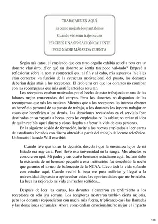 Según mis datos, el empleado que con tanto orgullo exhibía aquella nota era un
donante clarísimo. ¿Por qué un donante se sentía tan poco valorado? Empecé a
reflexionar sobre la nota y comprendí que, al fin y al cabo, mis supuestos iniciales
eran correctos: en función de la estructura motivacional del puesto, los donantes
deberían dejar atrás a los receptores. El problema era que los donantes no contaban
con las recompensas que más gratificantes les resultan.
Los receptores estaban motivados por el hecho de estar trabajando en una de las
labores mejor remuneradas del campus. Pero los donantes no disponían de las
recompensas que más les motivan. Mientras que a los receptores les interesa obtener
un beneficio personal de su puesto de trabajo, a los donantes les importa trabajar en
cosas que beneficien a los demás. Las donaciones recaudadas en el servicio iban
destinadas en su mayoría a becas, pero los empleados no lo sabían; no tenían ni idea
de quién recibía aquel dinero y cómo llegaba a afectar la vida de esas personas.
En la siguiente sesión de formación, invité a los nuevos empleados a leer cartas
de estudiantes becados con dinero obtenido a partir del trabajo del centro telefónico.
Un becario llamado Will escribió:
Cuando tuve que tomar la decisión, descubrí que la enseñanza lejos de mi
Estado era muy cara. Pero llevo esta universidad en la sangre. Mis abuelos se
conocieron aquí. Mi padre y sus cuatro hermanos estudiaron aquí. Incluso debo
la existencia de mi hermano pequeño a esta institución: fue concebido la noche
que ganamos el torneo de baloncesto de la NCAA. Llevo toda la vida soñando
con estudiar aquí. Cuando recibí la beca me puse eufórico y llegué a la
universidad dispuesto a aprovechar todas las oportunidades que me brindaba.
La beca ha mejorado mi vida en muchos sentidos...
Después de leer las cartas, los donantes alcanzaron en rendimiento a los
receptores en solo una semana. Los receptores mostraron también cierta mejoría,
pero los donantes respondieron con mucha más fuerza, triplicando casi las llamadas
y las donaciones semanales. Ahora comprendían emocionalmente mejor el impacto
156
 